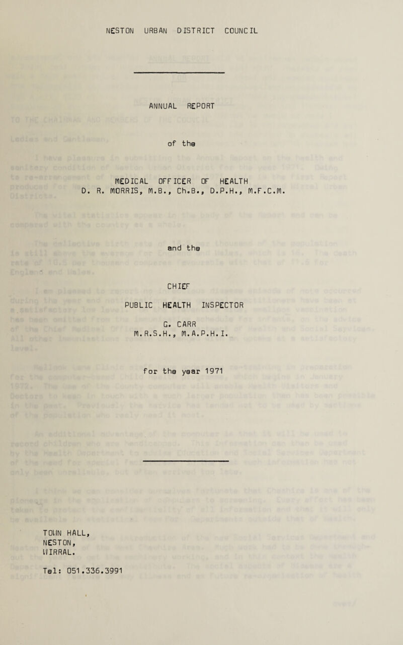 NESTON URBAN DISTRICT COUNCIL ANNUAL REPORT of the MEDICAL OFFICER OF HEALTH D. R. MORRIS, M.B., Ch.B., D.P.H., M.F.C.M. and the CHIEF PUBLIC HEALTH INSPECTOR G. CARR M.R.S.H., M.A.P.H. I. for the year 1971 TOIIN HALL, NESTON, UIRRAL.