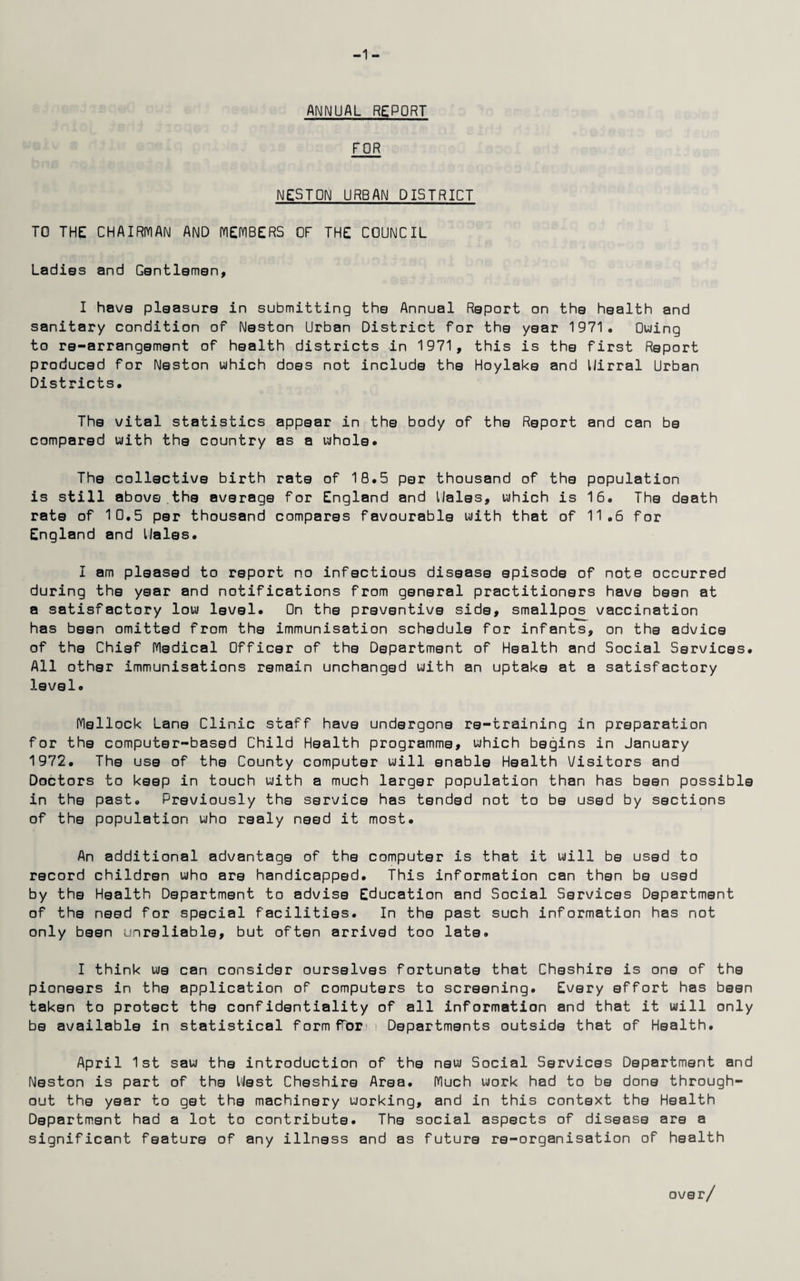 -1 - ANNUAL REPORT FOR NESTON URBAN DISTRICT TO THE CHAIRMAN AND MEMBERS OF THE COUNCIL Ladies and Gentlemen, I have pleasure in submitting the Annual Report on the health and sanitary condition of Neston Urban District for the year 1971. Owing to re-arrangement of health districts in 1971, this is the first Report produced for Neston which does not include the Hoylake and Uirral Urban Districts. The vital statistics appear in the body of the Report and can be compared with the country as a whole. The collective birth rate of 18.5 per thousand of the population is still above.the average for England and Hales, which is 16. The death rate of 10.5 per thousand compares favourable with that of 11.6 for England and Hales. I am pleased to report no infectious disease episode of note occurred during the year and notifications from general practitioners have been at a satisfactory low level. On the preventive side, smallpos vaccination has been omitted from the immunisation schedule for infants, on the advice of the Chief Medical Officer of the Department of Health and Social Services. All other immunisations remain unchanged with an uptake at a satisfactory level. Mellock Lane Clinic staff have undergone re-training in preparation for the computer-based Child Health programme, which begins in January 1972. The use of the County computer will enable Health Visitors and Doctors to keep in touch with a much larger population than has been possible in the past. Previously the service has tended not to be used by sections of the population who realy need it most. An additional advantage of the computer is that it will be used to record children who are handicapped. This information can then be used by the Health Department to advise Education and Social Services Department of the need for special facilities. In the past such information has not only been unreliable, but often arrived too late. I think we can consider ourselves fortunate that Cheshire is one of the pioneers in the application of computers to screening. Every effort has been taken to protect the confidentiality of all information and that it will only be available in statistical formffbri Departments outside that of Health. April 1st saw the introduction of the new Social Services Department and Neston is part of the Hest Cheshire Area. Much work had to be done through¬ out the year to get the machinery working, and in this context the Health Department had a lot to contribute. The social aspects of disease are a significant feature of any illness and as future re-organisation of health over/