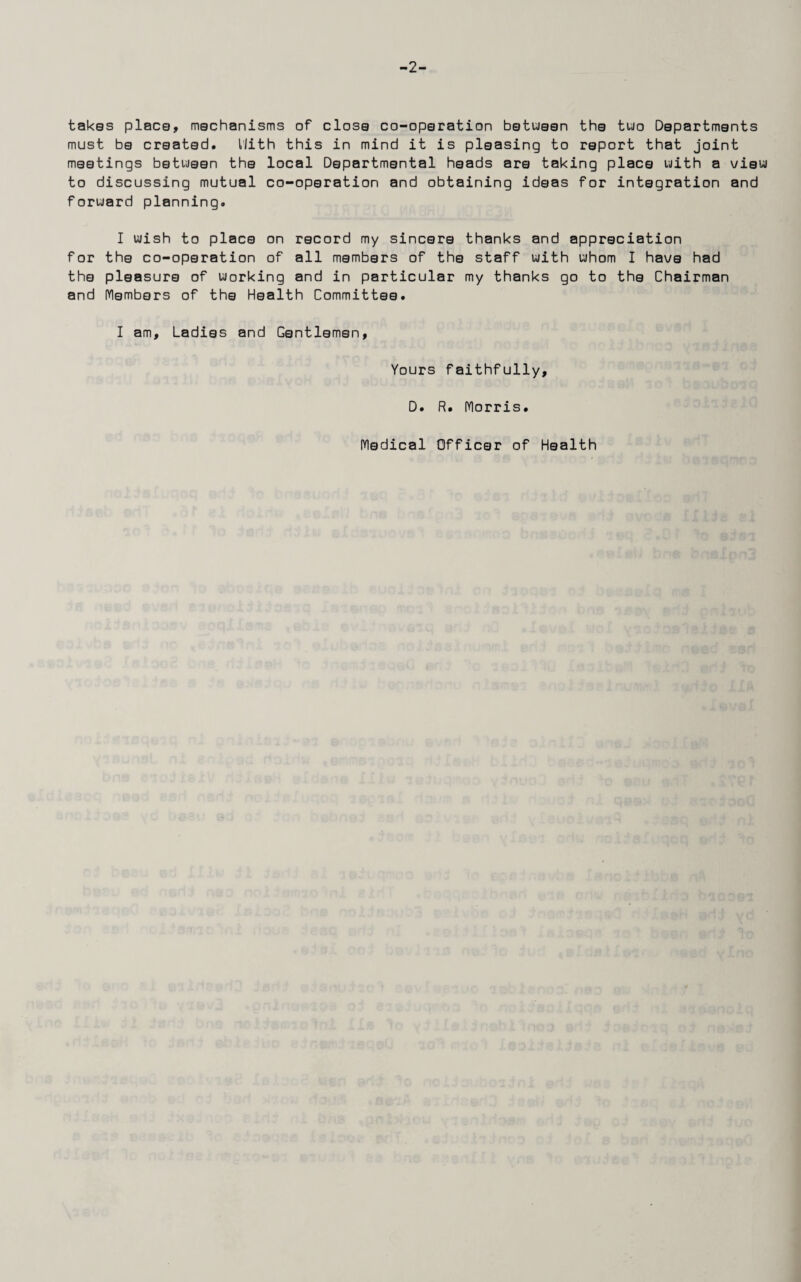 -2- takes place, mechanisms of close co-operation between the two Departments must be created. Hith this in mind it is pleasing to report that joint meetings between the local Departmental heads are taking place with a view to discussing mutual co-operation and obtaining ideas for integration and forward planning. I wish to place on record my sincere thanks and appreciation for the co-operation of all members of the staff with whom I have had the pleasure of working and in particular my thanks go to the Chairman and Members of the Health Committee. I am. Ladies and Gentlemen, Yours faithfully, D. R. (Ylorris. Medical Officer of Health