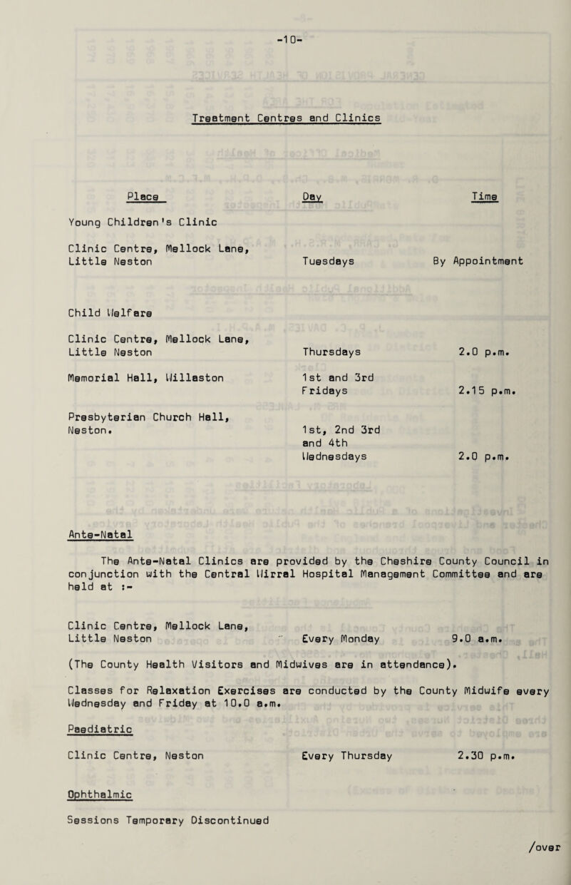 -1 0- Traatmgnt Centres and Clinics Place Day Time Young Children's Clinic Clinic Centre, Mellock Lane, Little Neston T uesdays By Appointment Child llelfare Clinic Centre, Mellock Lane, Little Neston Memorial Hall, IJillaston Presbyterian Church Hall, Neston. Thursdays 1st and 3rd F ridays 1st, 2nd 3rd and 4th llednesdays 2.0 p.m. 2.15 p. m i 2.0 p.m. Ante-Natal The Ante-Natal Clinics are provided by the Cheshire County Council in conjunction with the Central llirral Hospital Management Committee and are held at Clinic Centre, Mellock Lane, Little Neston  Every Monday 9.0 a.m. (The County Health Visitors and Miduives are in attendance). Classes for Relaxation Exercises are conducted by the County Midwife every Uedngsday and Friday at 10.0 a.m. Paediatric Clinic Centre, Neston Every Thursday 2.30 p.m. Ophthalmic Sessions Temporary Discontinued /over