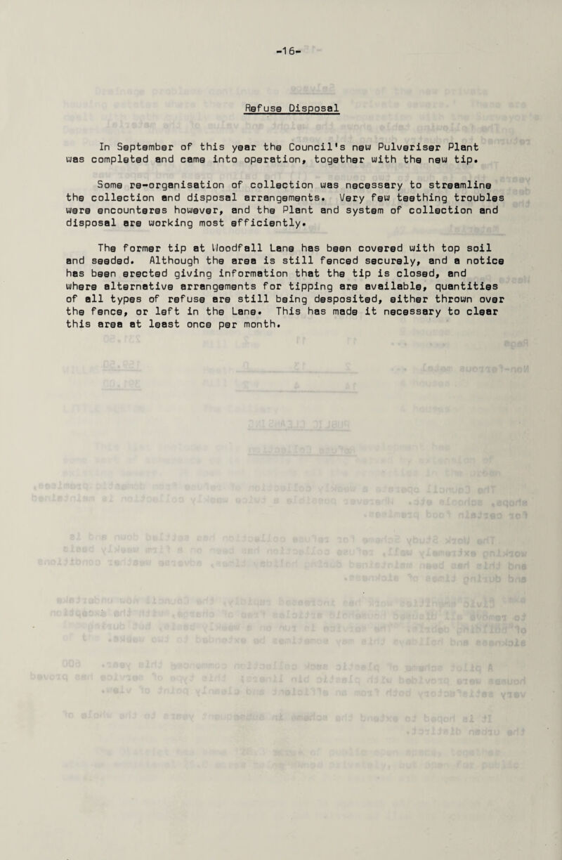 -16- Refuse Disposal In Sgptgmbgr of this ygar thg Council's now Pulveriser Plant was complgtsd and cama into operation, togathgr with tha new tip. Some re-organisation of collection was necessary to streamline the collection and disposal arrangements. Very few teething troubles were encounteres however, and the Plant and system of collection and disposal are working most efficiently. The former tip at lioodfall Lane has been covered with top soil and seeded. Although the area is still fenced securely, and a notice has been erected giving information that the tip is closed, and where alternative arrangements for tipping are available, quantities of all types of refuse are still being desposited, either thrown over the fence, or left in the Lane. This has made it necessary to clear this area at least once per month.