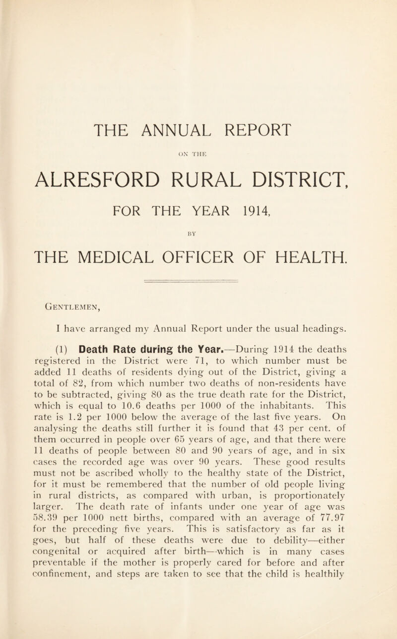 THE ANNUAL REPORT ON THE ALRESFORD RURAL DISTRICT, FOR THE YEAR 1914, BY THE MEDICAL OFFICER OF HEALTH. Gentlemen, I have arranged my Annual Report under the usual headings. (1) Death Rate during the Year.—During 1914 the deaths registered in the District were 71, to which number must be added 11 deaths of residents dying out of the District, giving a total of 82, from which number two deaths of non-residents have to be subtracted, giving 80 as the true death rate for the District, which is equal to 10.6 deaths per 1000 of the inhabitants. This rate is 1.2 per 1000 below the average of the last five years. On analysing the deaths still further it is found that 43 per cent, of them occurred in people over 65 years of age, and that there were 11 deaths of people between 80 and 90 years of age, and in six cases the recorded age was over 90 years. These good results must not be ascribed wholly to the healthy state of the District, for it must be remembered that the number of old people living in rural districts, as compared with urban, is proportionately larger. The death rate of infants under one year of age was 58.39 per 1000 nett births, compared with an average of 77.97 for the preceding five years. This is satisfactory as far as it goes, but half of these deaths were due to debility—either congenital or acquired after birth—which is in many cases preventable if the mother is properly cared for before and after confinement, and steps are taken to see that the child is healthily