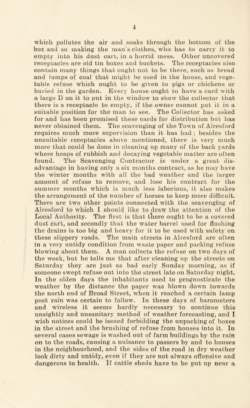 which pollutes the air and soaks through the bottom of the box and so making the man’s clothes, who has to carry it to empty into his dust cart, in a horrid mess. Other uncovered receptacles are old tin boxes and buckets. The receptacles also contain many things that ought not to be there, such as bread and lumps of coal that might be used in the house, and vege¬ table refuse which ought to be given to pigs or chickens or buried in the garden. Every house ought to have a card with a large D on it to put in the window to show the collector that there is a receptacle to empty, if the owner cannot put it in a suitable position for the man to see. The Collector has asked for and has been promised these cards for distribution but has never obtained them. The scavenging of the Town of Alresford requires much more supervision than it has had ; besides the unsuitable receptacles above mentioned, there is very much more that could be done in cleaning up many of the back yards where heaps of rubbish and decaying vegetable matter are often found. The Scavenging Contractor is under a great dis¬ advantage in having only a six months contract, as he may have the winter months with all the bad weather and the larger amount of refuse to remove, and lose his contract for the summer months which is much less laborious, it also makes the arrangement of the number of horses to keep more difficult. There are two other points connected with the scavenging of Alresford to which I should like to draw the attention of the Local Authority. The first is that tliere ought to be a covered dust cart, and secondly that the water barrel used for flushing the drains is too big and heavy for it to be used with safety on these slippery roads. The main streets in Alresford are often in a very untidy condition from waste paper and packing refuse blowing about them. A man collects the refuse on two days of the week, but he tells me that after cleaning up the streets on Saturday they are just as bad early Sunday morning, as if someone swept refuse out into the street late on Saturday night. In the olden days the inhabitants used to prognosticate the weather by the distance the paper was blown down towards the north end of Broad Street, when it reached a certain lamp post rain was certain to follow. In these days of barometers and wireless it seems hardly necessary to continue this unsightly and unsanitary method of weather forecasting, and I wish notices could be issued forbidding the unpacking of boxes in the street and the brushing of refuse from houses into it. In several cases sewage is washed out of farm buildings by the rain on to the roads, causing a nuisance to passers by and to houses in the neighbourhood, and the sides of the road in dry weather look dirty and untidy, even if they are not always offensive and dangerous to health. If cattle sheds have to be put up near a