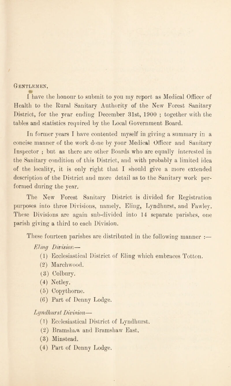 Gentlemen, [ have the honour to submit to you my report as Medical Officer of Health to the Rural Sanitary Authority of the New Forest Sanitary District, for the year ending December 31st, 1900 ; together with the tables and statistics required by the Local Government Board. In former years I have contented myself in giving a summary in a concise manner of the work done by your Medical Officer and Sanitary Inspector ; but as there are other Boards who are equally interested in the Sanitary condition of this District, and with probably a limited idea of the locality, it is only right that I should give a more extended description of the District and more detail as to the Sanitary work per¬ formed during the year. The New Forest Sanitary District is divided for Registration purposes into three Divisions, namely, Fling, Lyndhurst, and Fawley. These Divisions are again sub-divided into 14 separate parishes, one parish giving a third to each Division. These fourteen parishes are distributed in the following manner :— E/ ing D ivis ion— (1) Ecclesiastical District of Filing which embraces Totton. (2) March wood. (3) Colbury. (4) Netley. (5) Copythorne. (6) Part of Denny Lodge. Lyndhurst Division— (1) Ecclesiastical District of Lyndhurst. (2) Bramshav\ and Bramshaw East. (3) Minstead. (4) Part of Denny Lodge.