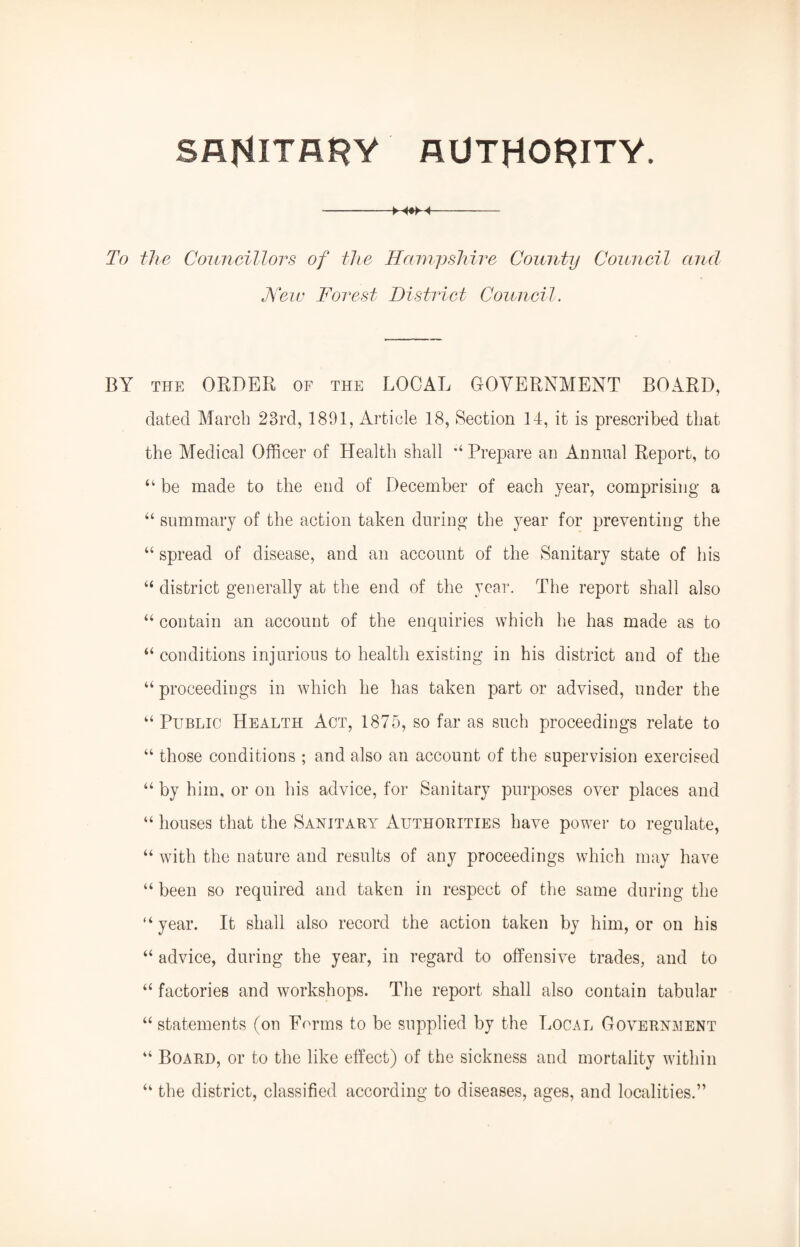 SANITARY AUTHORITY. -M#>H- To the Councillors of the Hampshire County Council and Hew Forest District Council. BY THE ORDER OF the LOCAL GOVERNMENT BOARD, dated March 23rd, 1891, Article 18, Section 14, it is prescribed that the Medical Officer of Health shall Prepare an Annual Report, to “ be made to the end of December of each year, comprising a “ summary of the action taken during the year for preventing the “ spread of disease, and an account of the Sanitary state of his “ district generally at the end of the year. The report shall also “ contain an account of the enquiries which he has made as to “ conditions injurious to health existing in his district and of the “ proceedings in which he has taken part or advised, under the “ Public Health Act, 1875, so far as such proceedings relate to “ those conditions ; and also an account of the supervision exercised “ by him, or on his advice, for Sanitary purposes over places and “ houses that the Sanitary Authorities have power to regulate, “ with the nature and results of any proceedings which may have “ been so required and taken in respect of the same during the “ year. It shall also record the action taken by him, or on his “ advice, during the year, in regard to offensive trades, and to “ factories and workshops. The report shall also contain tabular “ statements (on Forms to be supplied by the Local Government “ Board, or to the like effect) of the sickness and mortality within “ the district, classified according to diseases, ages, and localities.”