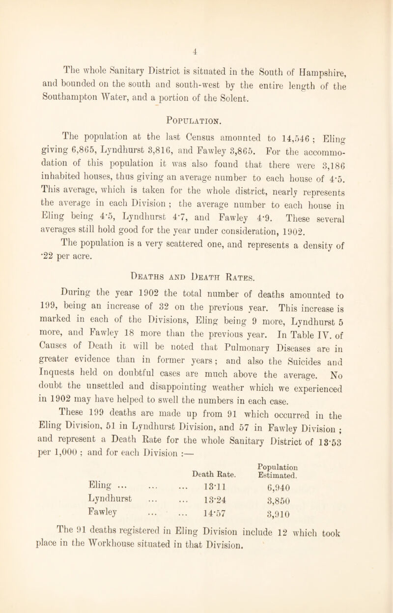 The whole Sanitary District is situated in the South of Hampshire, and bounded on the south and south-west by the entire length of the Southampton Water, and a portion of the Solent. Population. The population at the last Census amounted to 14,546 ; Eling giving 6,865, Lyndhurst 3,816, and Fawley 3,865. For the accommo¬ dation of this population it was also found that there were 3,186 inhabited houses, thus giving an average number to each house of 4*5. This average, which is taken for the whole district, nearly represents the average in each Division ; the average number to each house in Eling being 4*5, Lyndhurst 47, and Fawley 4*9. These several averages still hold good for the year under consideration, 1902. The population is a very scattered one, and represents a density of *22 per acre. Deaths and Death Rates. During the year 1902 the total number of deaths amounted to 199, being an increase of 32 on the previous year. This increase is maiked in each of the Divisions, Eling being 9 more, Lyndhurst 5 more, and Fawley 18 more than the previous year. In Table IV. of Causes of Death it will be noted that Pulmonary Diseases are in greater evidence than in former years; and also the Suicides and Inquests held on doubtful cases are much above the average. No doubt the unsettled and disappointing weather which we experienced in 1902 may have helped to swell the numbers in each case. These 199 deaths are made up from 91 which occurred in the Eling Division, 51 in Lyndhurst Division, and 57 in Fawley Division ; and represent a Death Rate for the whole Sanitary District of 13*53 per 1,000 ; and for each Division :— Population Death Rate. Estimated. Bling. 13*11 6,940 Lyndhurst . 13*24 3,850 Fawley 14-57 3,910 The 91 deaths registered in Eling Division include 12 which took place in the Workhouse situated in that Division.