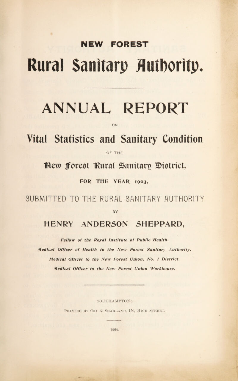 Rural Sanitarp Authority. ANNUAL REPORT Vital Statistics and Sanitary Condition OF THE flew jforest IRural Sanitary 'SHstiict, FOR THE YEAR 1903, SUBMITTED TO THE RURAL SANITARY AUTHORITY HENRY ANDERSON SHEPPARD, Fellow of the Royal Institute of Public Health. Medical Officer of Health to the New Forest Sanitary Authority. Medical Officer to the New Forest Union, No. 1 District. Medical Officer to the New Forest Union Workhouse. SOUTHAMPTON : Printed by Cox & Sharland, 150, High Street. 1904.