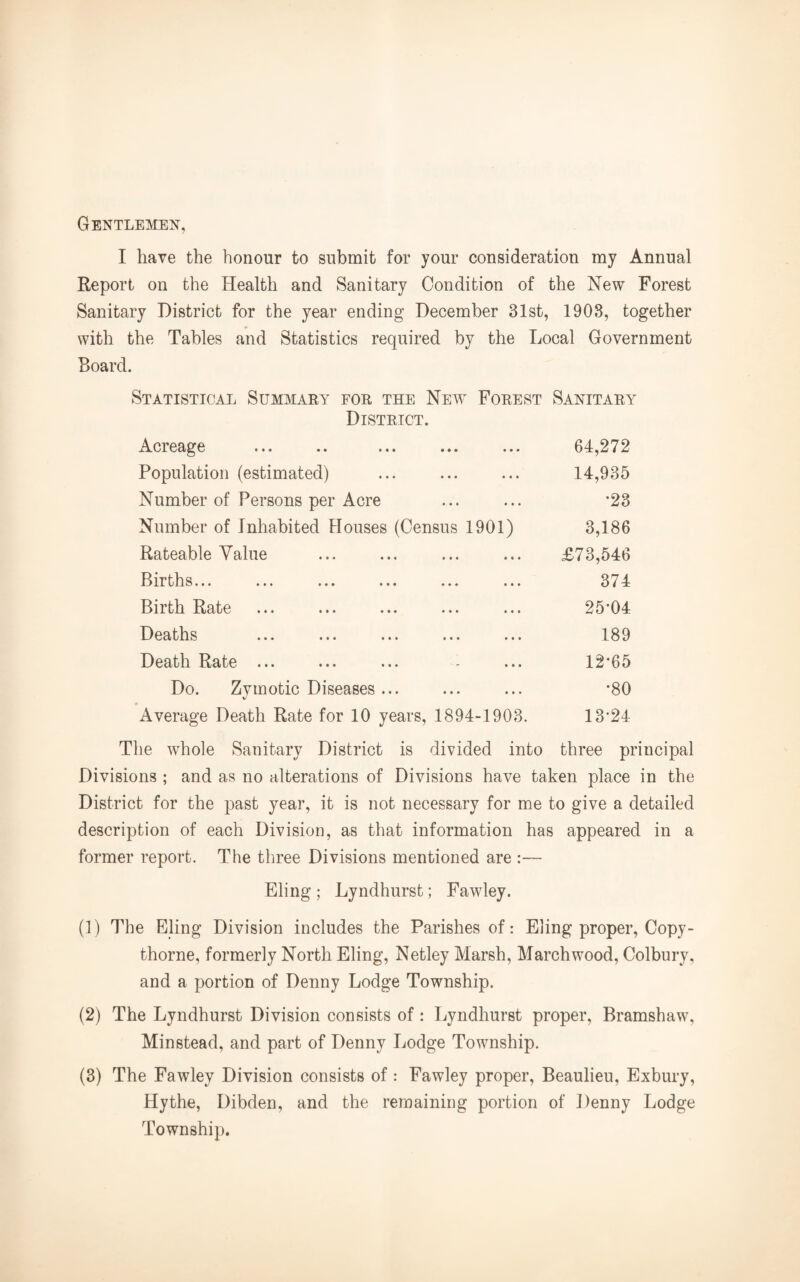 Gentlemen, I have the honour to submit for your consideration my Annual Report on the Health and Sanitary Condition of the New Forest Sanitary District for the year ending December 31st, 1903, together with the Tables and Statistics required by the Local Government Board. Statistical Summary for the New Forest Sanitary District. Acreage 64,272 Population (estimated) 14,935 Number of Persons per Acre *23 Number of Inhabited Houses (Census 1901) 3,186 Rateable Value £73,546 Births... 374 Birth Rate 25-04 Deaths 189 Death Rate ... 12-65 Do. Zymotic Diseases ... •80 Average Death Rate for 10 years, 1894-1903. 13-24 The whole Sanitary District is divided into three principal Divisions ; and as no alterations of Divisions have taken place in the District for the past year, it is not necessary for me to give a detailed description of each Division, as that information has appeared in a former report. The three Divisions mentioned are :— Eling ; Lyndhurst; Fawley. (1) The Eling Division includes the Parishes of: Eling proper, Copy - thorne, formerly North Eling, Netley Marsh, Marchwood, Colbury, and a portion of Denny Lodge Township. (2) The Lyndhurst Division consists of: Lyndhurst proper, Bramshaw, Minstead, and part of Denny Lodge Township. (3) The Fawley Division consists of : Fawley proper, Beaulieu, Exbury, Hythe, Dibden, and the remaining portion of Denny Lodge Township.