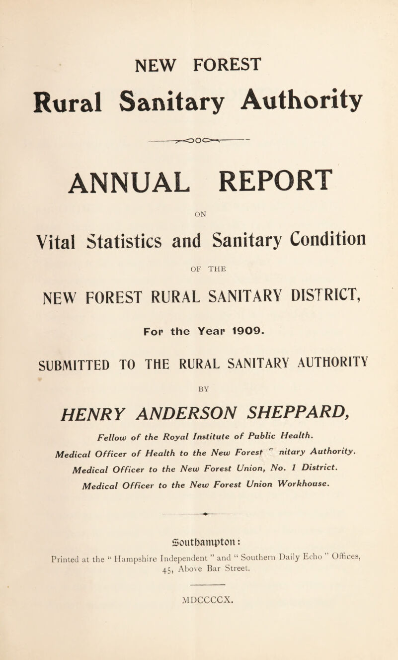 NEW FOREST Rural Sanitary Authority -rOOOr-- ANNUAL REPORT Vital Statistics and Sanitary Condition OF THE NEW FOREST RURAL SANITARY DISTRICT, For the Year 1909. SUBMITTED TO THE RURAL SANITARY AUTHORITY BY HENRY ANDERSON SHEPPARD, Fellow of the Royal Institute of Public Health. Medical Officer of Health to the New Forest  nitary Authority. Medical Officer to the New Forest Union, No. I District. Medical Officer to the New Forest Union Workhouse. Southampton: Printed at the “ Hampshire Independent ” and “ Southern Daily Echo Offices, 45, Above Bar Street. MDCCCCX.