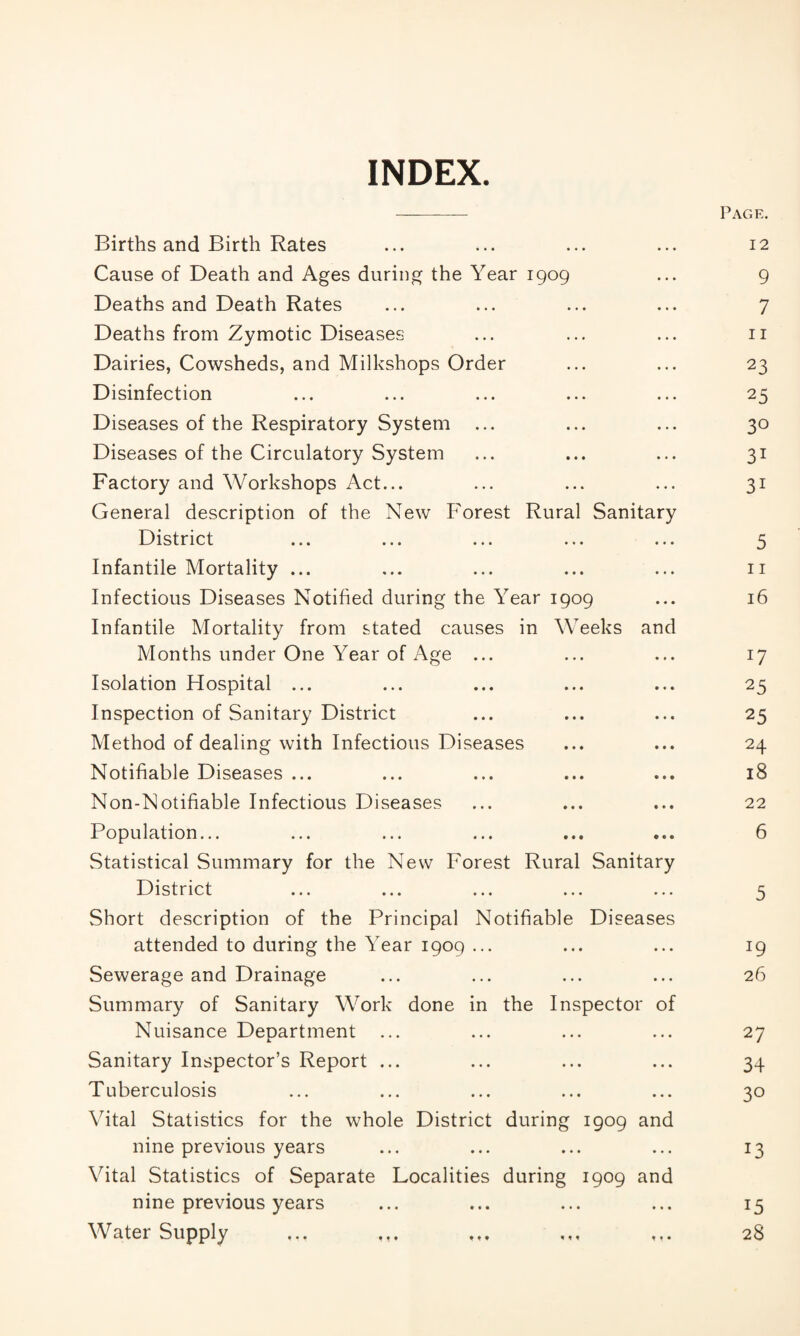 INDEX. Page. Births and Birth Rates ... ... ... ... 12 Cause of Death and Ages during the Year 1909 ... 9 Deaths and Death Rates ... ... ... ... 7 Deaths from Zymotic Diseases ... ... ... 11 Dairies, Cowsheds, and Milkshops Order ... ... 23 Disinfection ... ... ... ... ... 25 Diseases of the Respiratory System ... ... ... 30 Diseases of the Circulatory System ... ... ... 31 Factory and Workshops Act... ... ... ... 31 General description of the New Forest Rural Sanitary District ... ... ... ... ... 5 Infantile Mortality ... ... ... ... ... 11 Infectious Diseases Notified during the Year 1909 ... 16 Infantile Mortality from stated causes in Weeks and Months under One Year of Age ... ... ... 17 Isolation Hospital ... ... ... ... ... 25 Inspection of Sanitary District ... ... ... 25 Method of dealing with Infectious Diseases ... ... 24 Notifiable Diseases ... ... ... ... ... 18 Non-Notifiable Infectious Diseases ... ... ... 22 Population... ... ... ... ... ... 6 Statistical Summary for the New Forest Rural Sanitary District ... ... ... ... ... 5 Short description of the Principal Notifiable Diseases attended to during the Year 1909 ... • # • • • • 19 Sewerage and Drainage Summary of Sanitary Work done in • • • • • • the Inspector of 26 Nuisance Department ... • • • • • • 27 Sanitary Inspector’s Report ... • • • • • • 34 Tuberculosis Vital Statistics for the whole District • • • • • • during 1909 and 30 nine previous years Vital Statistics of Separate Localities • • • • • • during 1909 and 13 nine previous years • • • # • • 15 Water Supply 28