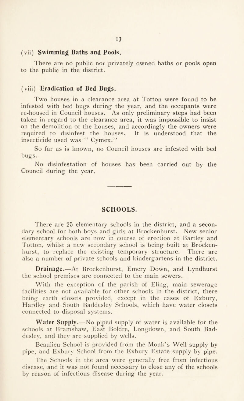 (vii) Swimming Baths and Pools. There are no public nor privately owned baths or pools open to the public in the district. (viii) Eradication of Bed Bugs. Two houses in a clearance area at Totton were found to be infested with bed bugs during the year, and the occupants were re-housed in Council houses. As only preliminary steps had been taken in regard to the clearance area, it was impossible to insist on the demolition of the houses, and accordingly the owners were required to disinfest the houses. It is understood that the insecticide used was “ Cymex.” So far as is known, no Council houses are infested with bed bugs. No disinfestation of houses has been carried out by the Council during the year. SCHOOLS. There are 25 elementary schools in the district, and a secon¬ dary school for both boys and girls at Brockenhurst. New senior elementary schools are now in course of erection at Bartley and Totton, whilst a new secondary school is being built at Brocken¬ hurst, to replace the existing temporary structure. There are also a number of private schools and kindergartens in the district. Drainage.—At Brockenhurst, Emery Down, and Lyndhurst the school premises are connected to the main sewers. With the exception of the parish of Eling, main sewerage facilities are not available for other schools in the district, there being earth closets provided, except in the cases of Exbury, Hardlev and South Baddesley Schools, which have water closets connected to disposal systems. Water Supply.—No piped supply of water is available for the schools at Bramshaw, East Boldre, Longdown, and South Bad¬ desley, and they are supplied by Wells. Beaulieu School is provided from the Monk’s Well supply by pipe, and Exbury School from the Exbury Estate supply by pipe. The Schools in the area were generally free from infectious disease, and it was not found necessary to close any of the schools by reason of infectious disease during the year.