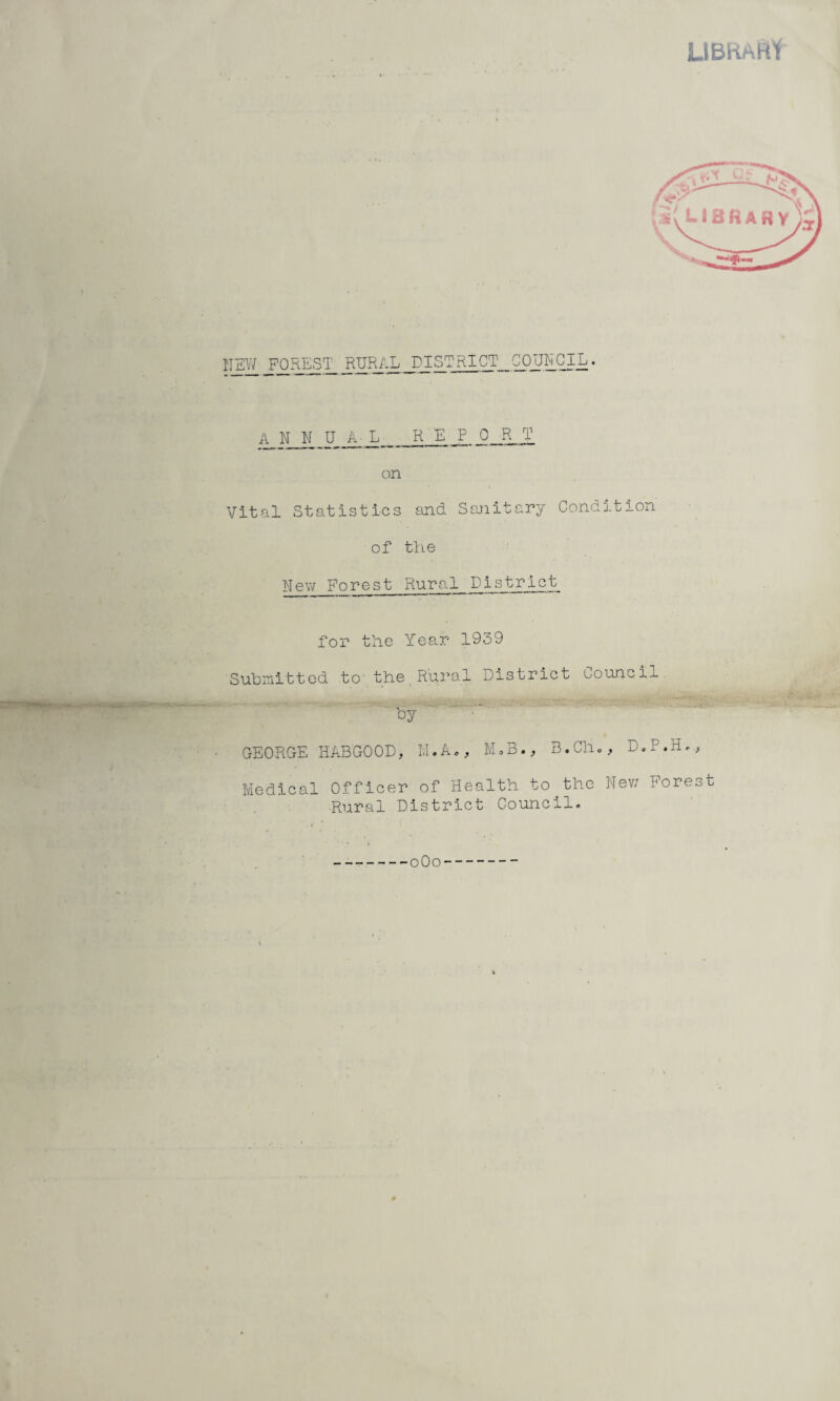 LIBRARY NEW; FOREST RURAL DISTRICT COUNCIL. A N N UAL_REPORT on Vital Statistics and. Sanitary Condition of the New Forest Rural District for the Year 1939 Submitted to- the Rural District council by ' GEORGE HABGOOD, M.A., M.B., B.Ch., Medical Officer of Health to the New Forest Rural District Council. 0O0