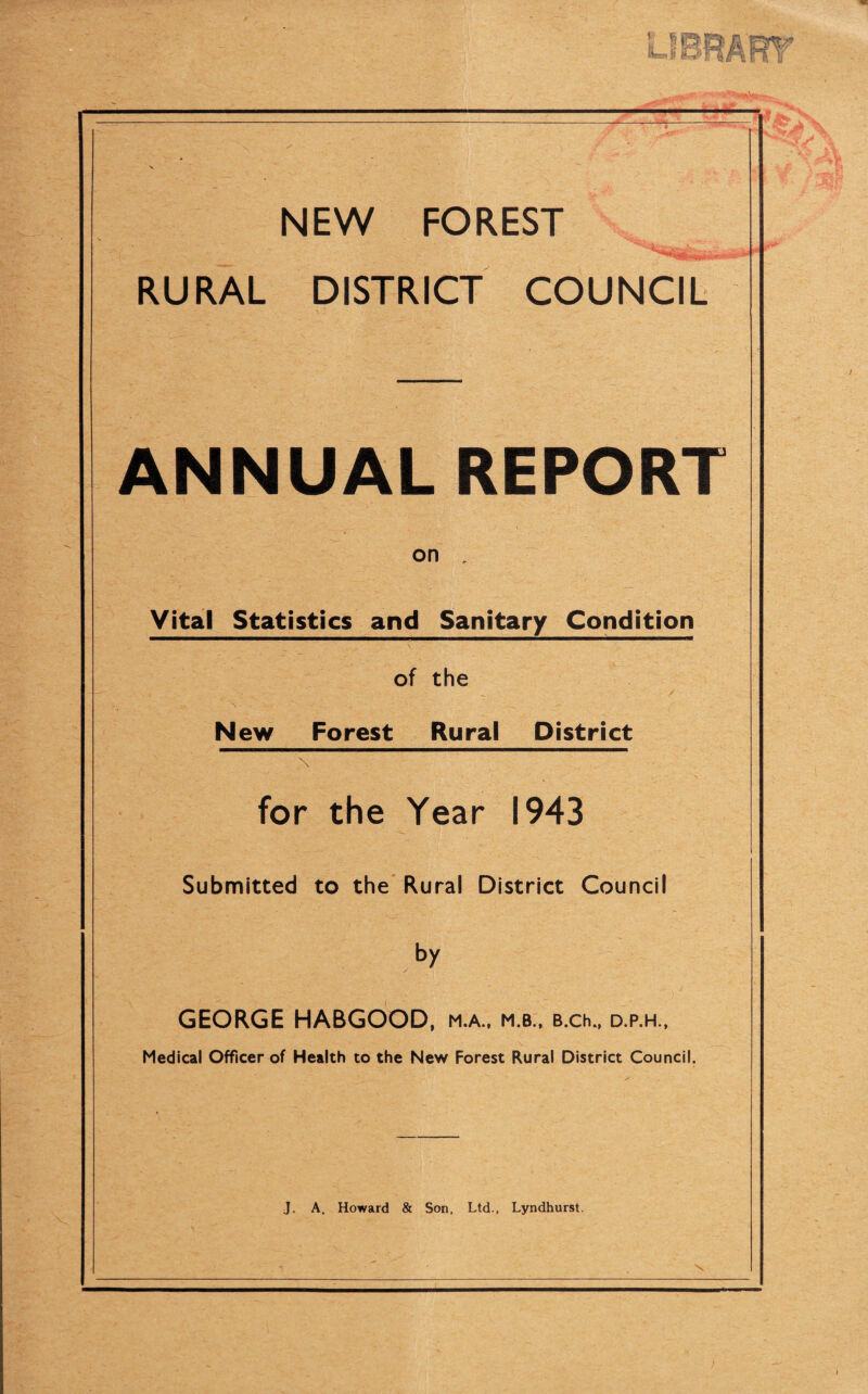 t SB] [L.. b irjiif V NEW FOREST RURAL DISTRICT COUNCIL ANNUAL REPORT on Vital Statistics and Sanitary Condition of the New Forest Rural District for the Year 1943 Submitted to the Rural District Council by GEORGE HABGOOD, m.a., m.b., B.ch., d.p.h., Medical Officer of Health to the New Forest Rural District Council. J. A. Howard & Son, Ltd., Lyndhurst.