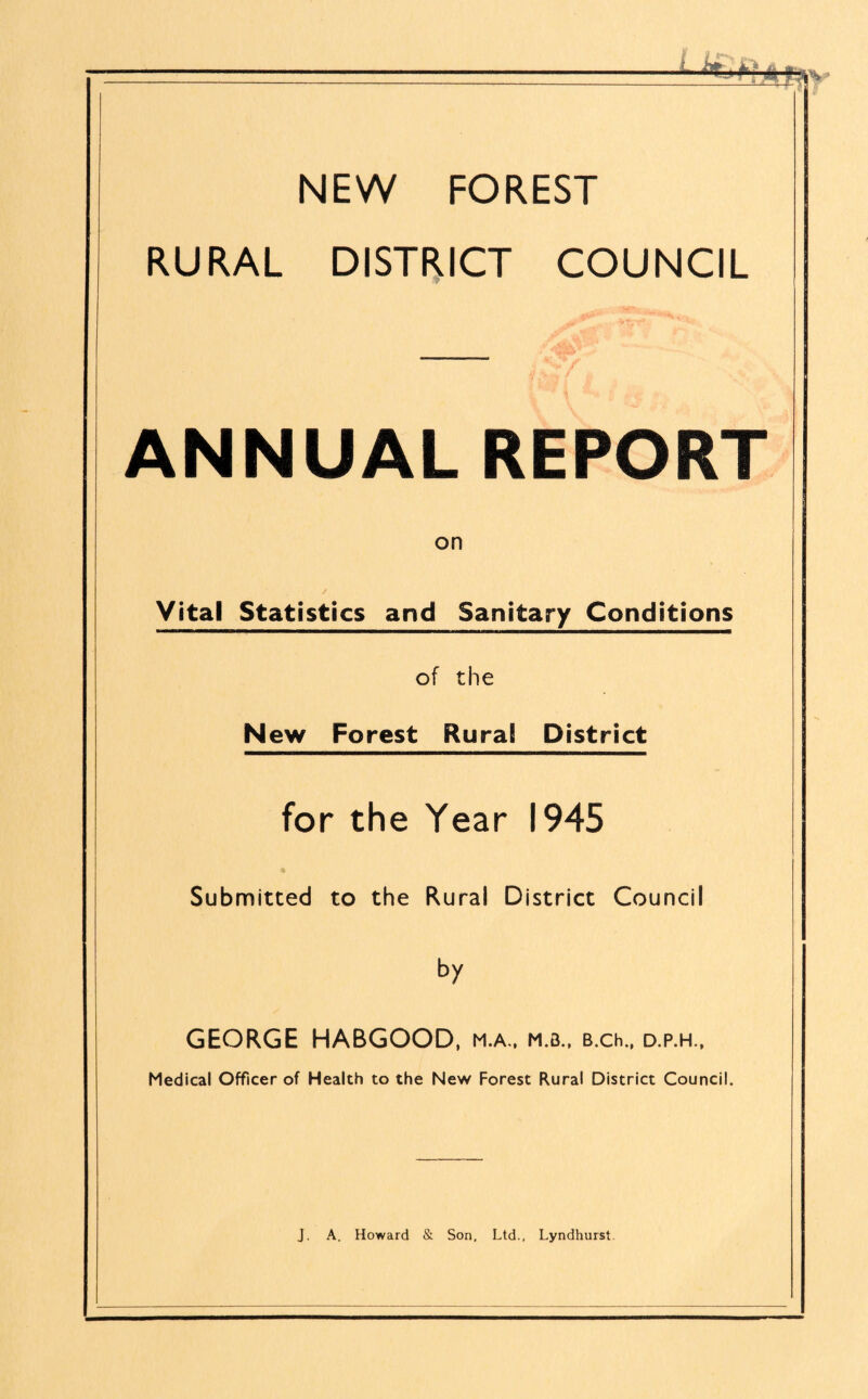 NEW FOREST RURAL DISTRICT COUNCIL ANNUAL REPORT on Vital Statistics and Sanitary Conditions of the New Forest Rural District for the Year 1945 Submitted to the Rural District Council by GEORGE HABGOOD, m.a., m.b., B.ch., d.p.h.. Medical Officer of Health to the New Forest Rural District Council.