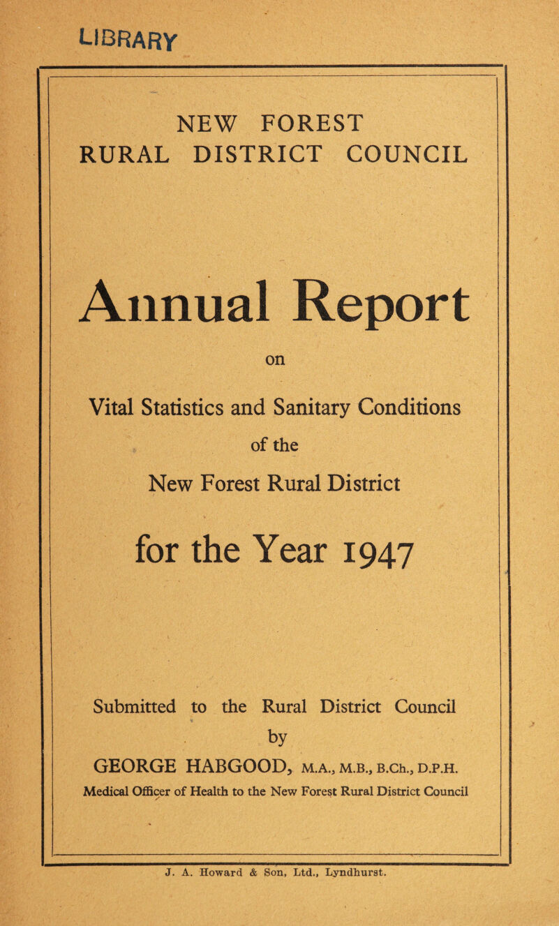 LIBRARY NEW FOREST RURAL DISTRICT COUNCIL Annual Report on Vital Statistics and Sanitary Conditions of the New Forest Rural District for the Year 1947 Submitted to the Rural District Council by GEORGE HABGOODj M.A., M.B., B.Ch., D.P.H. Medical Officer of Health to the New Forest Rural District Council