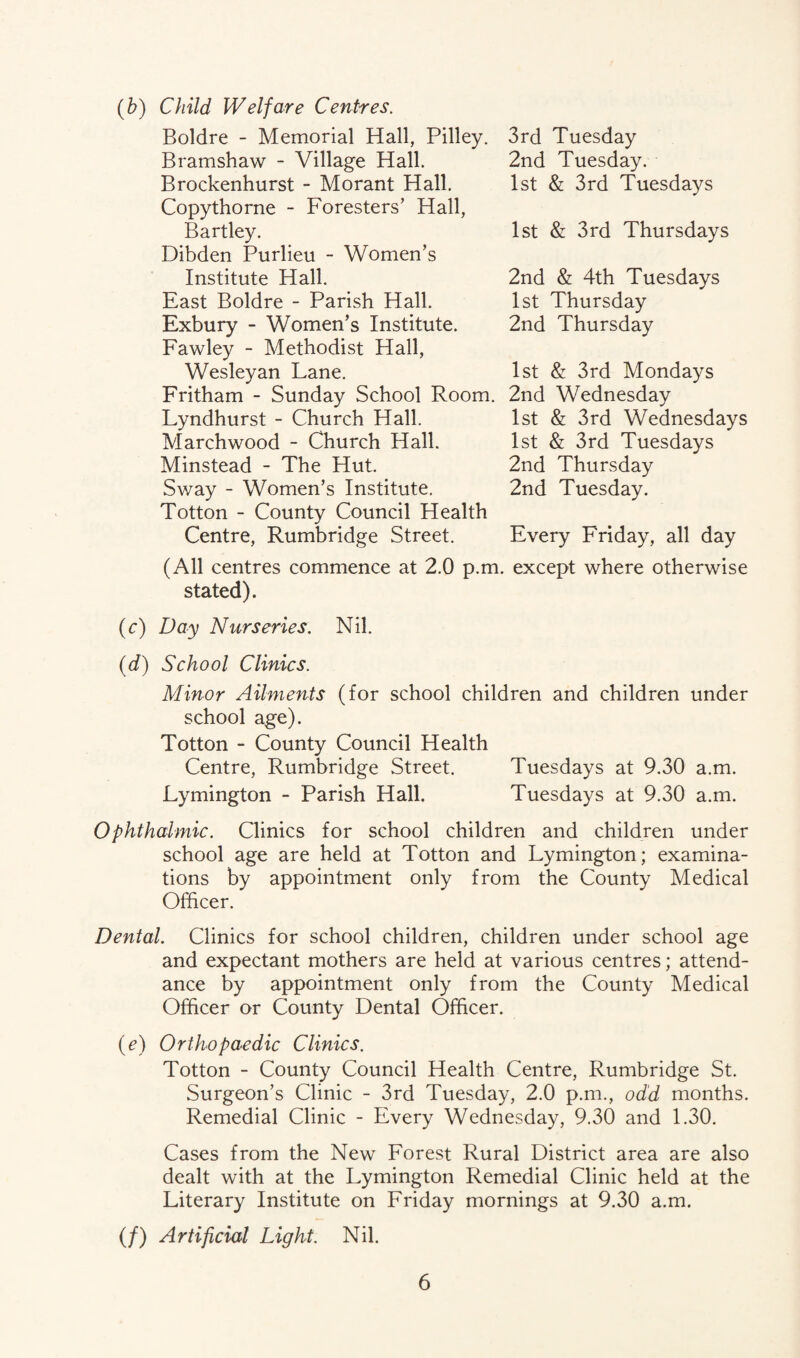 Child Welfare Centres. Boldre - Memorial Hall, Pilley. Bramshaw - Village Hall. Brockenhurst - Morant Hall. Copythorne - Foresters’ Hall, Bartley. Dibden Purlieu - Women’s Institute Hall. East Boldre - Parish Hall. Exbury - Women’s Institute. Fawley - Methodist Hall, Wesleyan Lane. Fritham - Sunday School Room. Lyndhurst - Church Hall. Marchwood - Church Hall. Minstead - The Hut. Sway - Women’s Institute. Totton - County Council Health Centre, Rumbridge Street. 3rd Tuesday 2nd Tuesday. 1st & 3rd Tuesdays 1st & 3rd Thursdays 2nd & 4th Tuesdays 1st Thursday 2nd Thursday 1st & 3rd Mondays 2nd Wednesday 1st & 3rd Wednesdays 1st & 3rd Tuesdays 2nd Thursday 2nd Tuesday. Every Friday, all day (All centres commence at 2.0 p.m. except where otherwise stated). (c) Day Nurseries. Nil. (d) School Clinics. Minor Ailments (for school children and children under school age). Totton - County Council Health Centre, Rumbridge Street. Tuesdays at 9.30 a.m. Lymington - Parish Hall. Tuesdays at 9.30 a.m. Ophthalmic. Clinics for school children and children under school age are held at Totton and Lymington; examina¬ tions by appointment only from the County Medical Officer. Dental. Clinics for school children, children under school age and expectant mothers are held at various centres; attend¬ ance by appointment only from the County Medical Officer or County Dental Officer. (e) Orthopaedic Clinics. Totton - County Council Health Centre, Rumbridge St. Surgeon’s Clinic - 3rd Tuesday, 2.0 p.m., odd months. Remedial Clinic - Every Wednesday, 9.30 and 1.30. Cases from the New Forest Rural District area are also dealt with at the Lymington Remedial Clinic held at the Literary Institute on Friday mornings at 9.30 a.m. (/) Artificial Light. Nil.