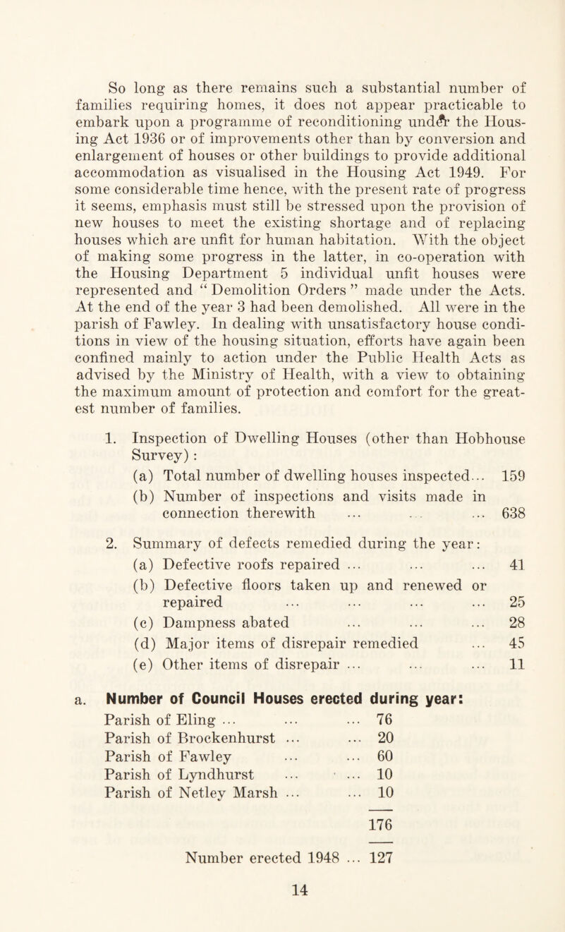 So long as there remains such a substantial number of families requiring homes, it does not appear practicable to embark upon a programme of reconditioning und$r the Hous¬ ing Act 1936 or of improvements other than by conversion and enlargement of houses or other buildings to provide additional accommodation as visualised in the Housing Act 1949. For some considerable time hence, with the present rate of progress it seems, emphasis must still be stressed upon the provision of new houses to meet the existing shortage and of replacing houses which are unfit for human habitation. With the object of making some progress in the latter, in co-operation with the Housing Department 5 individual unfit houses were represented and “ Demolition Orders ” made under the Acts. At the end of the year 3 had been demolished. All were in the parish of Fawley. In dealing with unsatisfactory house condi¬ tions in view of the housing situation, efforts have again been confined mainly to action under the Public Health Acts as advised by the Ministry of Health, with a view to obtaining the maximum amount of protection and comfort for the great¬ est number of families. 1. Inspection of Dwelling Houses (other than Hobhouse Survey): (a) Total number of dwelling houses inspected... 159 (b) Number of inspections and visits made in connection therewith ... . . ... 638 2. Summary of defects remedied during the year: (a) Defective roofs repaired ... ... ... 41 (b) Defective floors taken up and renewed or repaired ... ... ... ... 25 (c) Dampness abated ... ... ... 28 (d) Major items of disrepair remedied ... 45 (e) Other items of disrepair ... ... ... 11 a. Number of Council Houses erected during year: Parish of Eling ... ... ... 76 Parish of Brockenhurst ... ... 20 Parish of Fawley ... ... 60 Parish of Lyndhurst ... ... 10 Parish of Netley Marsh ... ... 10 176 Number erected 1948 ... 127