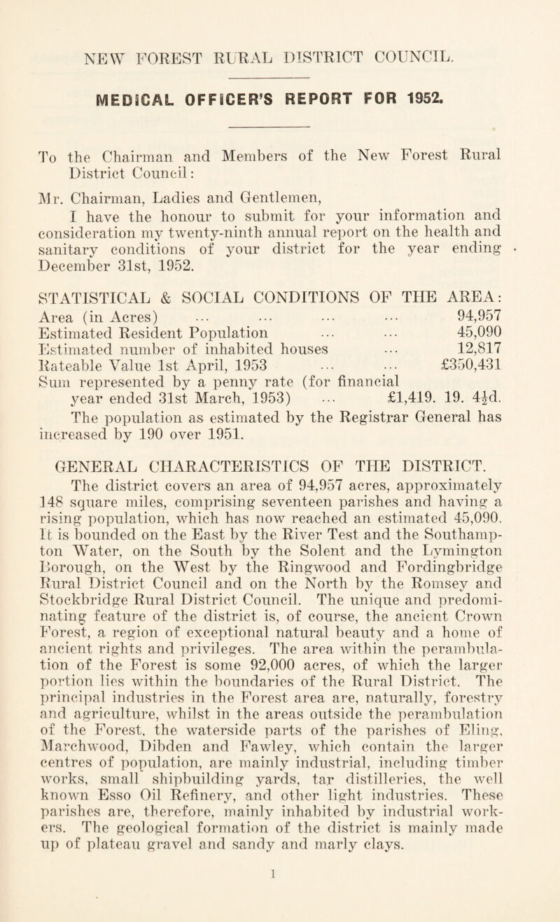 MEDICAL OFFICER’S REPORT FOR 1852. To the Chairman and Members of the New Forest Rural District Council: Mr. Chairman, Ladies and Gentlemen, I have the honour to submit for your information and consideration my twenty-ninth annual report on the health and sanitary conditions of your district for the year ending * December 31st, 1952. STATISTICAL & SOCIAL CONDITIONS OF THE AREA: Area (in Acres) • •• ••• ••• ••• 94,957 Estimated Resident Population ... ... 45,090 Estimated number of inhabited houses ••• 12,817 Rateable Value 1st April, 1953 ••• £350,431 Sum represented by a penny rate (for financial year ended 31st March, 1953) ... £1,419. 19. 4^d. The population as estimated by the Registrar General has increased by 190 over 1951. GENERAL CHARACTERISTICS OF THE DISTRICT. The district covers an area of 94,957 acres, approximately 148 square miles, comprising seventeen parishes and having a rising population, which has now reached an estimated 45,090, It is bounded on the East by the River Test and the Southamp¬ ton Water, on the South by the Solent and the Lvmington Borough, on the West by the Ringwood and Fordingbridge Rural District Council and on the North by the Romsey and Stockbridge Rural District Council. The unique and predomi¬ nating feature of the district is, of course, the ancient Crown Forest, a region of exceptional natural beauty and a home of ancient rights and privileges. The area within the perambula¬ tion of the Forest is some 92,000 acres, of which the larger portion lies within the boundaries of the Rural District. The principal industries in the Forest area are, naturally, forestry and agriculture, whilst in the areas outside the perambulation of the Forest, the waterside parts of the parishes of Eling, Marchwood, Dibden and Fawley, which contain the larger centres of population, are mainly industrial, including timber works, small shipbuilding yards, tar distilleries, the well known Esso Oil Refinery, and other light industries. These parishes are, therefore, mainly inhabited by industrial work¬ ers. The geological formation of the district is mainly made up of plateau gravel and sandy and marly clays.