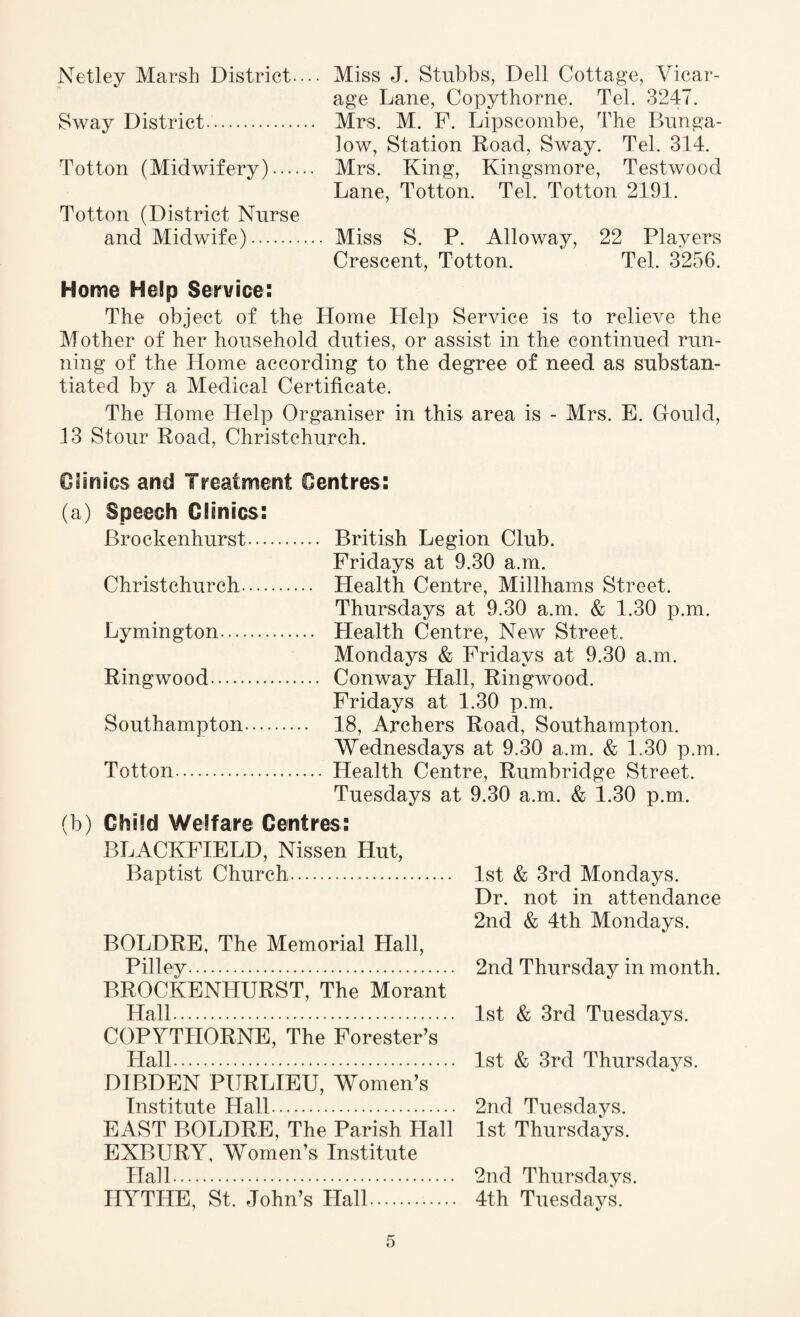 Netley Marsh District.... Miss J. Stubbs, Dell Cottage, Vicar¬ age Lane, Copythorne. Tel. 3247. Sway District. Mrs. M. F. Lipscombe, The Bunga¬ low, Station Road, Sway. Tel. 314. Totton (Midwifery). Mrs. King, Kingsmore, Testwood Lane, Totton. Tel. Totton 2191. Totton (District Nurse and Midwife). Miss S. P. Alloway, 22 Players Crescent, Totton. Tel. 3256. Home Help Service: The object of the Home Help Service is to relieve the Mother of her household duties, or assist in the continued run¬ ning of the Home according to the degree of need as substan¬ tiated by a Medical Certificate. The Home Help Organiser in this area is - Mrs. E. Gould, 13 Stour Road, Christchurch. Clinics and Treatment Centres: (a) Speech Clinics: Brockenhurst. British Legion Club. Fridays at 9.30 a.m. Christchurch. Health Centre, Millhams Street. Thursdays at 9.30 a.m. & 1.30 p.m. Lymington. Health Centre, New Street. Mondays & Fridays at 9.30 a.m. Ringwood. Conway Hall, Ringwood. Fridays at 1.30 p.m. Southampton. 18, Archers Road, Southampton. Wednesdays at 9.30 a.m. & 1.30 p.m. Totton. Health Centre, Rumbridge Street. Tuesdays at 9.30 a.m. & 1.30 p.m. (b) Child Welfare Centres: BLACKFIELD, Nissen Hut, Baptist Church. BOLDRE, The Memorial Hall, Pilley. BROCKENHURST, The Morant Hall. COPYTHORNE, The Forester’s Hall. DIBDEN PURLIEU, Women’s Institute Hall. EAST BOLDRE, The Parish Hall EXBURY, Women’s Institute Hall. HYTHE, St. John’s Hall. 1st & 3rd Mondays. Dr. not in attendance 2nd & 4th Mondays. 2nd Thursday in month. 1st & 3rd Tuesdays. 1st & 3rd Thursdays. 2nd Tuesdays. 1st Thursdays. 2nd Thursdays. 4th Tuesdays.