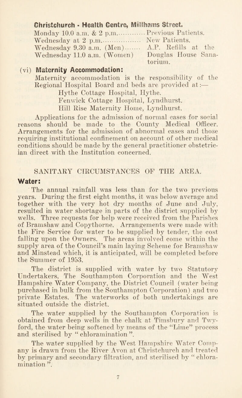 Christchurch - Health Centre, Millhams Street Monday 10.0 a.m. & 2 p.m..Previous Patients. Wednesday at 2 p.m.. New Patients. AVednesday 9.30 a.m. (Men). A.P. Refills at the Wednesday 11.0 a.m. (Women) Douglas House Sana¬ torium. (vi) Maternity Accommodation: Maternity accommodation is the responsibility of the Regional Hospital Board and beds are provided at:— Hythe Cottage Hospital, Hythe. Fenwick Cottage Hospital, Lyndhurst. Hill Rise Maternity Home, Lyndhurst. Applications for the admission of normal cases for social reasons should be made to the County Medical Officer. Arrangements for the admission of abnormal cases and those requiring institutional confinement on account of other medical conditions should be made by the general practitioner obstetric¬ ian direct with the Institution concerned. SANITARY CIRCUMSTANCES OF THE AREA. Water: The annual rainfall was less than for the two previous years. During the first eight months, it was below average and together with the very hot dry months of June and July, resulted in water shortage in parts of the district supplied by wells. Three requests for help were received from the Parishes of Bramshaw and Copythorne. Arrangements were made with the Fire Service for water to be supplied by tender, the cost falling upon the Owners. The areas involved come within the supply area of the Council’s main laying Scheme for Bramshaw and Minstead which, it is anticipated, will be completed before the Summer of 1953. The district is supplied with water by two Statutory Undertakers, The Southampton Corporation and the AVest Hampshire Water Company, the District Council (water being purchased in bulk from the Southampton Corporation) and two private Estates. The waterworks of both undertakings are situated outside the district. The water supplied by the Southampton Corporation is obtained from deep wells in the chalk at Timsbury and Twy- ford, the water being softened by means of the “Lime” process and sterilised by “ chloramination ”. The water supplied by the AVest Hampshire Water Comp¬ any is drawn from the River Avon at Christchurch and treated by primary and secondary filtration, and sterilised by “ chlora¬ mination ”.