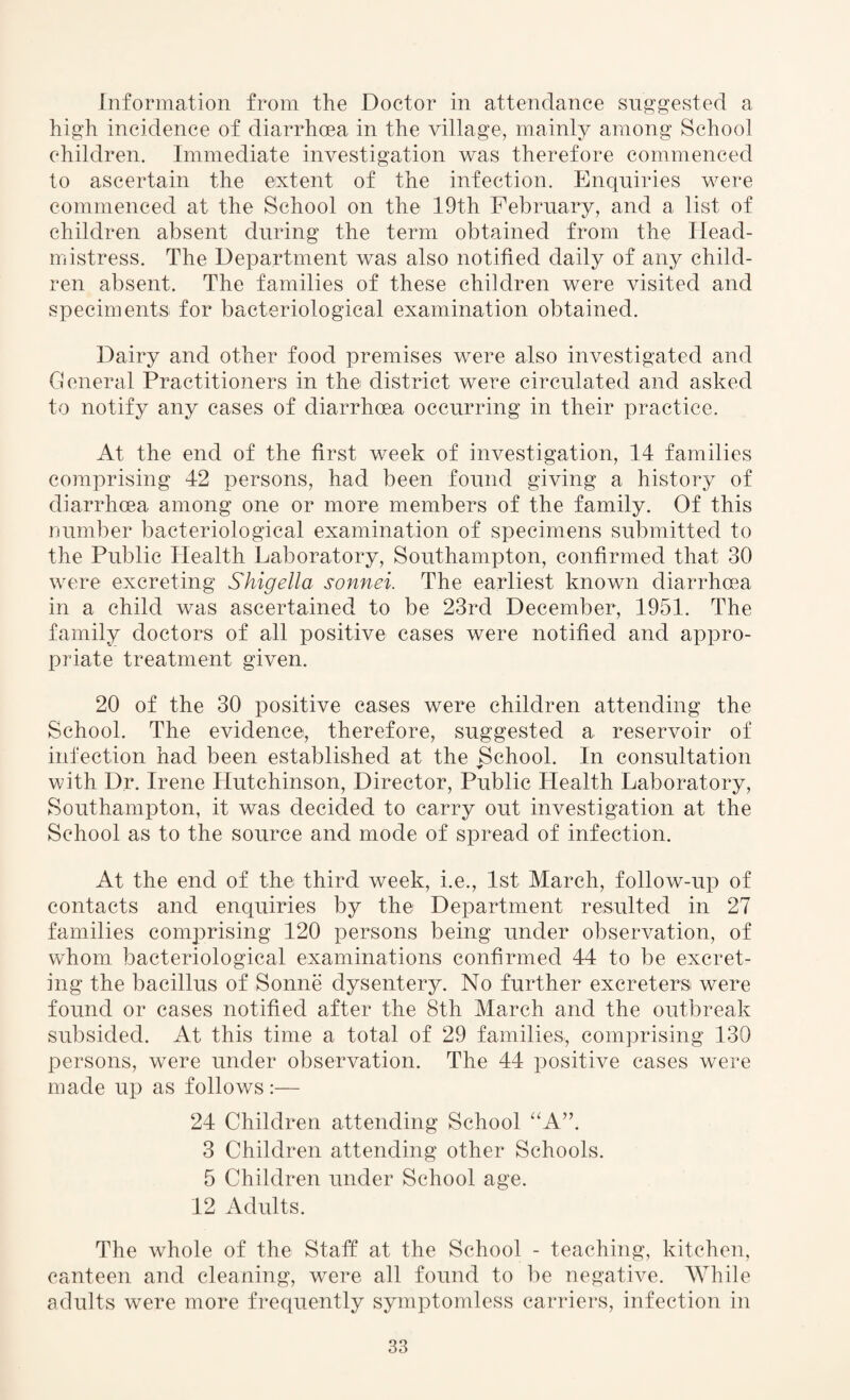 Information from the Doctor in attendance suggested a high incidence of diarrhoea in the village, mainly among School children. Immediate investigation was therefore commenced to ascertain the extent of the infection. Enquiries were commenced at the School on the 19th February, and a list of children absent during the term obtained from the Head¬ mistress. The Department was also notified daily of any child¬ ren absent. The families of these children were visited and speciments. for bacteriological examination obtained. Dairy and other food premises were also investigated and General Practitioners in the district were circulated and asked to notify any cases of diarrhoea occurring in their practice. At the end of the first week of investigation, 14 families comprising 42 persons, had been found giving a history of diarrhoea among one or more members of the family. Of this number bacteriological examination of specimens submitted to the Public Health Laboratory, Southampton, confirmed that 30 were excreting Shigella sonnei. The earliest known diarrhoea in a child was ascertained to be 23rd December, 1951. The family doctors of all positive cases were notified and appro¬ priate treatment given. 20 of the 30 positive cases were children attending the School. The evidence, therefore, suggested a reservoir of infection had been established at the School. In consultation with Dr. Irene Hutchinson, Director, Public Health Laboratory, Southampton, it was decided to carry out investigation at the School as to the source and mode of spread of infection. At the end of the third week, i.e., 1st March, follow-up of contacts and enquiries by the Department resulted in 27 families comprising 120 persons being under observation, of whom bacteriological examinations confirmed 44 to be excret¬ ing the bacillus of Sonne dysentery. No further excretersi were found or cases notified after the 8th March and the outbreak subsided. At this time a total of 29 families, comprising 130 persons, were under observation. The 44 positive cases were made up as follows:— 24 Children attending School “A”. 3 Children attending other Schools. 5 Children under School age. 12 Adults. The whole of the Staff at the School - teaching, kitchen, canteen and cleaning, were all found to be negative. While adults were more frequently symptomless carriers, infection in