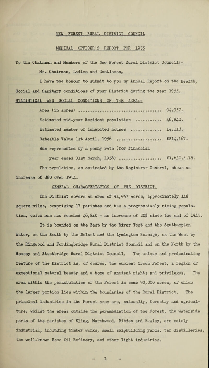 MEDICAL OFFICERJ S REPORT FOR 1955 To the Chairman and Members of the New Forest Rural District Councils” Mr. Chairman, Ladies and Gentlemen, I have the honour to submit to you ny Annual Report on the Health, Social and Sanitary conditions of your District during the year 1955» STATISTICAL AND SOCIAL CONDITIONS OF THE AREA; Area (in acres) ooooooooooooooooooooooooooooooooo oo 94*957. OOOOOOOOOO' o o o o o o oooooeoeooooooooooo 46,840. 14,U8. £814*167< Estimated mid-year Resident population Estimated number of inhabited houses B00oo0a Rateable Value 1st April, 1956 Sum represented by a penny rate (for financial year ended 31st March, 1956) 00000*0.0000000000 £1,630o4oId. The population, as estimated by the Registrar General, shows an increase of 880 over 1954° GENERAL CHARACTERISTICS OF THE DISTRICT. The District covers an area of 94*957 acres, approximately 148 square miles, comprising 17 parishes and has a progressively rising popula¬ tion, wnich has now readied 46,840 - an increase of *iO%> since the end of 1945. It is bounded on the East by the River Test and the Southampton Water, on the South by the Solent and the Iymington Borough, on the West by the Ringwood and Fordingbridge Rural District Council and on the North by th© Romsey and Stockbridge Rural District Council. The unique and predominating feature of the District is, of course, the ancient Crown Forest, a region of exceptional natural beauty and a home of ancient rights and privileges. The area within the perambulation of the Forest is some 92,000 acres, of which the larger portion lies within the boundaries of the Rural District. The principal industries in the Forest area are, naturally, forestry and agricul¬ ture, whilst the areas outside the perambulation of the Forest, the waterside parts of the parishes of filing, Marchwood, Dibden and Fawley, are mainly industrial, including timber works, small shipbuilding yards, tar distilleries, the well-known Esso Oil Refinery, and other light industries.