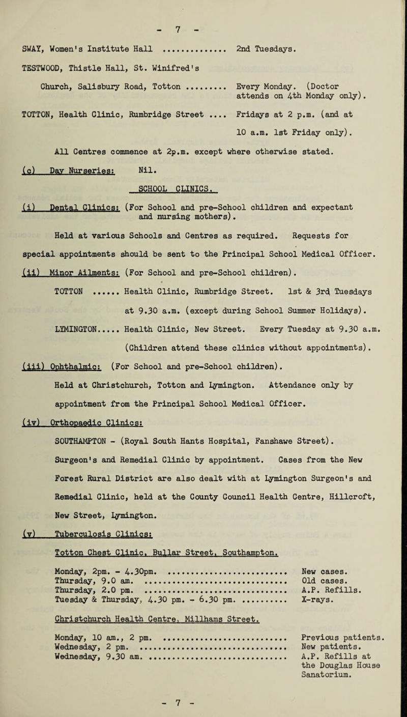 SWAY, Women's Institute Hall . 2nd Tuesdays. TESTWOOD, Thistle Hall, St. Winifred's Church, Salisbury Road, Totton . Every Monday. (Doctor attends on 4th Monday only). TOTTON, Health Clinic, Rumbridge Street .... Fridays at 2 p.m. (and at 10 a.m. 1st Friday only). All Centres commence at 2p.m. except where otherwise stated. (c) Day Nurseries: Nil. SCHOOL CLINICS. (i) Dental Clinics: (For School and pre-School children and expectant and nursing mothers). Held at various Schools and Centres as required. Requests for special appointments should be sent to the Principal School Medical Officer. (ii) Minor Ailments: (For School and pre-School children). ♦ TOTTON .Health Clinic, Rumbridge Street. 1st & 3rc( Tuesdays at 9.30 a.m. (except during School Summer Holidays). LYMINGTON. Health Clinic, New Street. Every Tuesday at 9.30 a.m. (Children attend these clinics without appointments). (iii) Ophthalmic: (For School and pre-School children). Held at Christchurch, Totton and Iymington. Attendance only by appointment from the Principal School Medical Officer. (iv) Orthopaedic Clinics: SOUTHAMPTON - (Royal South Hants Hospital, Fanshawe Street). Surgeon's and Remedial Clinic by appointment. Cases from the New Forest Rural District are also dealt with at Iymington Surgeon's and Remedial Clinic, held at the County Council Health Centre, Hillcroft, New Street, Iymington. (v) Tuberculosis Clinics; Totton Che3t Clinic. Bullar Street. Southampton. Monday, 2pm. - 4.30pm. New cases. Thursday, 9.0 am. Old cases. Thursday, 2.0 pm. A.P. Refills. Tuesday & Thursday, 4.30 pm. - 6.30 pm. X-rays. Christchurch Health Centre, Millhams Street. Monday, 10 am., 2 pm. Previous patients. Wednesday, 2 pm. New patients. Wednesday, 9.30 am. A.P. Refills at the Douglas House Sanatorium. 7