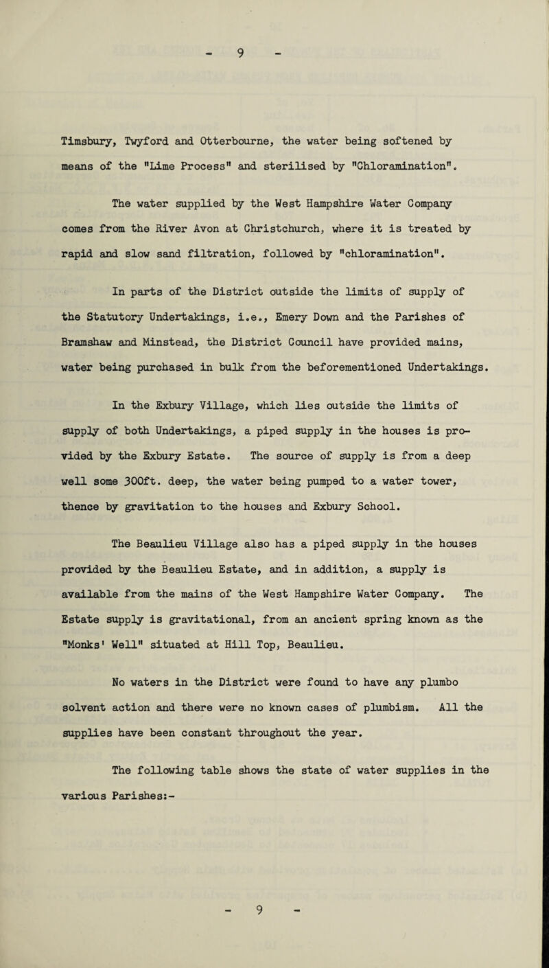 Timsbury, Twyford and Otterbourne, the water being softened by means of the Lime Process and sterilised by Chloramination. The water supplied by the West Hampshire Water Company comes from the River Avon at Christchurch, where it is treated by rapid and slow sand filtration, followed by chloramination. In parts of the District outside the limits of supply of the Statutory Undertakings, i.e., Emery Down and the Parishes of Bramshaw and Minstead, the District Council have provided mains, water being purchased in bulk from the beforementioned Undertakings. In the Exbury Village, which lies outside the limits of supply of both Undertakings, a piped supply in the houses is pro¬ vided by the Exbury Estate. The source of supply is from a deep well some 300ft. deep, the water being pumped to a water tower, thence by gravitation to the houses and Exbury School. The Beaulieu Village also has a piped supply in the houses provided by the Beaulieu Estate, and in addition, a supply is available from the mains of the West Hampshire Water Company. The Estate supply is gravitational, from an ancient spring known as the Monks' Well situated at Hill Top, Beaulieu. No waters in the District were found to have any plumbo solvent action and there were no known cases of plumbism. All the supplies have been constant throughout the year. The following table shows the state of water supplies in the various Parishes:- 9