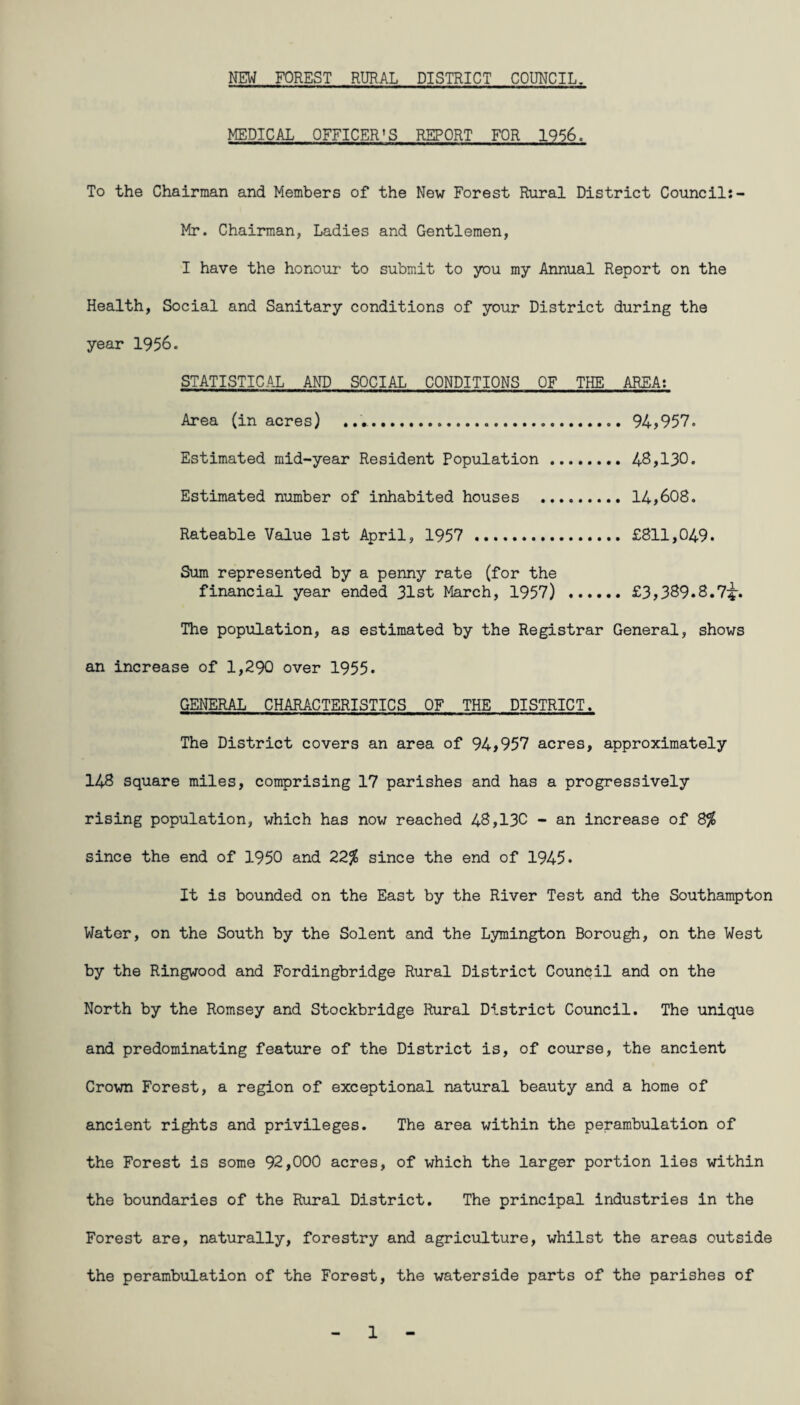 MEDICAL OFFICER'S REPORT FOR 1956. To the Chairman and Members of the New Forest Rural District Councils- Mr. Chairman, Ladies and Gentlemen, I have the honour to submit to you my Annual Report on the Health, Social and Sanitary conditions of your District during the year 1956. STATISTICAL AND SOCIAL CONDITIONS OF THE AREA: Area (in acres) .. 94,957. Estimated mid-year Resident Population . 46,130. Estimated number of inhabited houses . 14,608. Rateable Value 1st April, 1957 . £811,049. Sum represented by a penny rate (for the financial year ended 31st March, 1957) .£3,389.6.7^-. The population, as estimated by the Registrar General, shows an increase of 1,290 over 1955. GENERAL CHARACTERISTICS OF THE DISTRICT. The District covers an area of 94,957 acres, approximately 148 square miles, comprising 17 parishes and has a progressively rising population, which has now reached 48,130 - an increase of 8% since the end of 1950 and 22% since the end of 1945. It is bounded on the East by the River Test and the Southampton Water, on the South by the Solent and the Lymington Borough, on the West by the Ringwood and Fordingbridge Rural District Council and on the North by the Romsey and Stockbridge Rural District Council. The unique and predominating feature of the District is, of course, the ancient Crown Forest, a region of exceptional natural beauty and a home of ancient rights and privileges. The area within the perambulation of the Forest is some 92,000 acres, of which the larger portion lies within the boundaries of the Rural District. The principal industries in the Forest are, naturally, forestry and agriculture, whilst the areas outside the perambulation of the Forest, the waterside parts of the parishes of 1