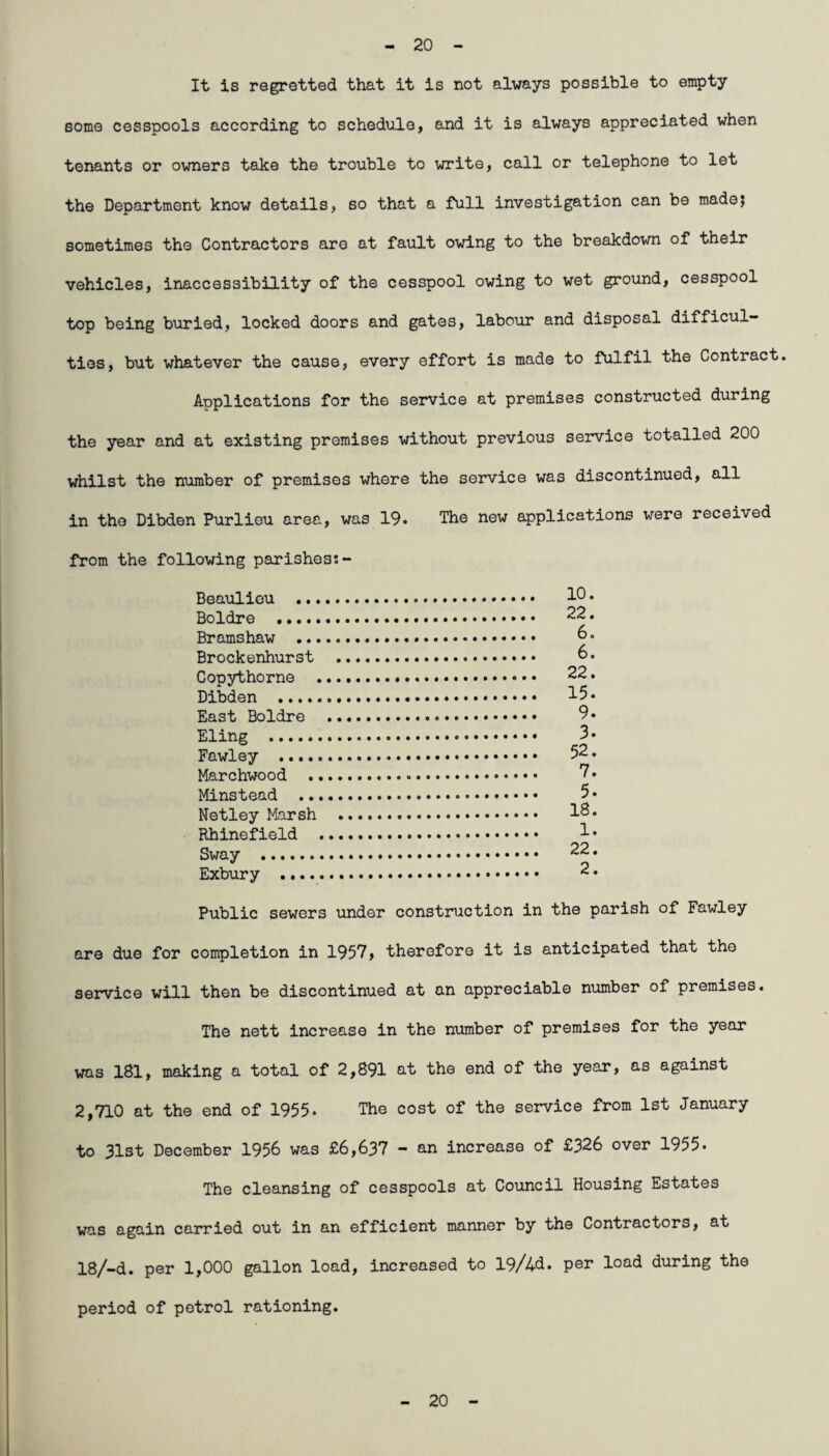 20 It is regretted that it is not always possible to empty some cesspools according to schedule, and it is always appreciated when tenants or owners take the trouble to write, call or telephone to let the Department know details, so that a full investigation can be made; sometimes the Contractors are at fault owing to the breakdown of their vehicles, inaccessibility of the cesspool owing to wet ground, cesspool top being buried, locked doors and gates, labour and disposal difficul¬ ties, but whatever the cause, every effort is made to fulfil the Contract, Applications for the service at premises constructed during the year and at existing premises without previous service totalled 200 whilst the number of premises where the service was discontinued, all in the Dibden Purlieu area, was 19. The new applications were received from the following parishes*. - Beaulieu . 1° • Boldre .... • • 22. Bramshaw . 6. Brockenhurst . 6. Copythorne . 22. Dibden . 15. East Boldre .. 9. Eling . 3. Fawley . 52. Marchwood .. 7. Minstead . 5- Netley Marsh . 18* Rhinef ield . 1 • Sway . 22. Exbury . 2. Public sewers under construction in the parish of Fawley are due for completion in 1957, therefore it is anticipated that the service will then be discontinued at an appreciable number of premises. The nett increase in the number of premises for the year was 181, making a total of 2,891 at the end of the year, as against 2,710 at the end of 1955. The cost of the service from 1st January to 31st December 1956 was £6,637 - an increase of £326 over 1955. The cleansing of cesspools at Council Housing Estates was again carried out in an efficient manner by the Contractors, at 18/-d. per 1,000 gallon load, increased to 19/4d. per load during the period of petrol rationing. 20