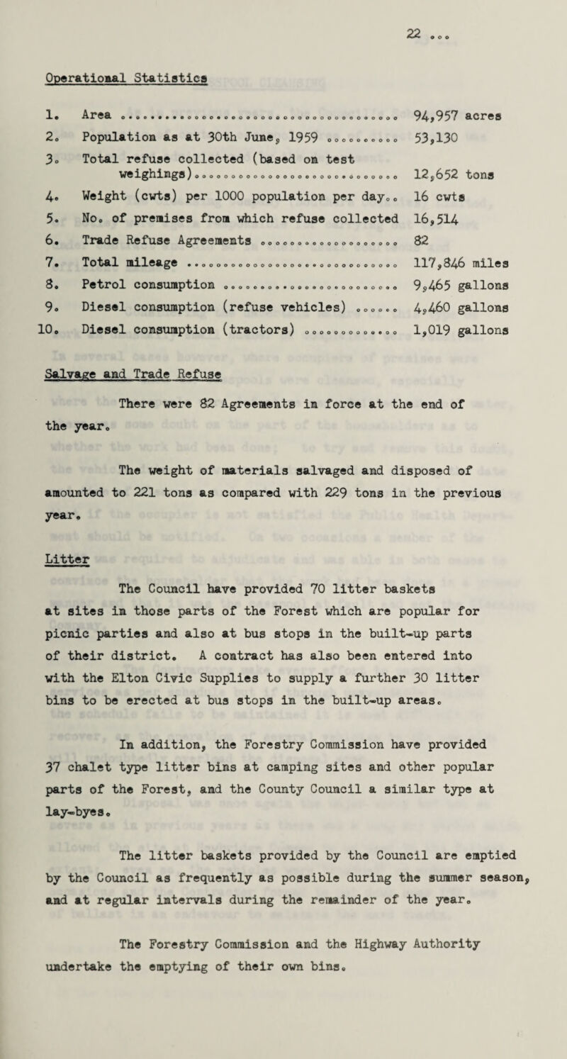 22 o © o Operational Statistics 1. 2. 3« 4« 5. 6. 7. 8. 9. 10. Area .•.»••••• 0000*000000000000000000000000 OOOOOOOOOO Population as at 30th June, 1959 Total refuse collected (based on test WelghingS)ooooooooooooooooooooeoooo.oo Weight (cwts) per 1000 population per day.. No. of premises from which refuse collected Trade Refuse Agreements Total mileage ..... OOOOOOOOOOOOOOOOOOO oooooooooooeoooooooooooo 00000000*090000000000000 Petrol consumption Diesel consumption (refuse vehicles) Diesel consumption (tractors) o o o o © o 0000000000900 94*957 acres 53,130 12,652 tons 16 cwts 16,514 82 117,346 miles 9,465 gallons 4,460 gallons 1,019 gallons Salvage and Trade Refuse There were 82 Agreements in force at the end of the year. The weight of materials salvaged and disposed of amounted to 221 tons as compared with 229 tons in the previous year. Litter The Council have provided 70 litter baskets at sites in those parts of the Forest which are popular for picnic parties and also at bus stops in the built-up parts of their district. A contract has also been entered into with the Elton Civic Supplies to supply a further 30 litter bins to be erected at bus stops in the built-up areas. In addition, the Forestry Commission have provided 37 chalet type litter bins at camping sites and other popular parts of the Forest, and the County Council a similar type at lay-byes. The litter baskets provided by the Council are emptied by the Council as frequently as possible during the summer season, and at regular intervals during the remainder of the year. The Forestry Commission and the Highway Authority undertake the emptying of their own bins.