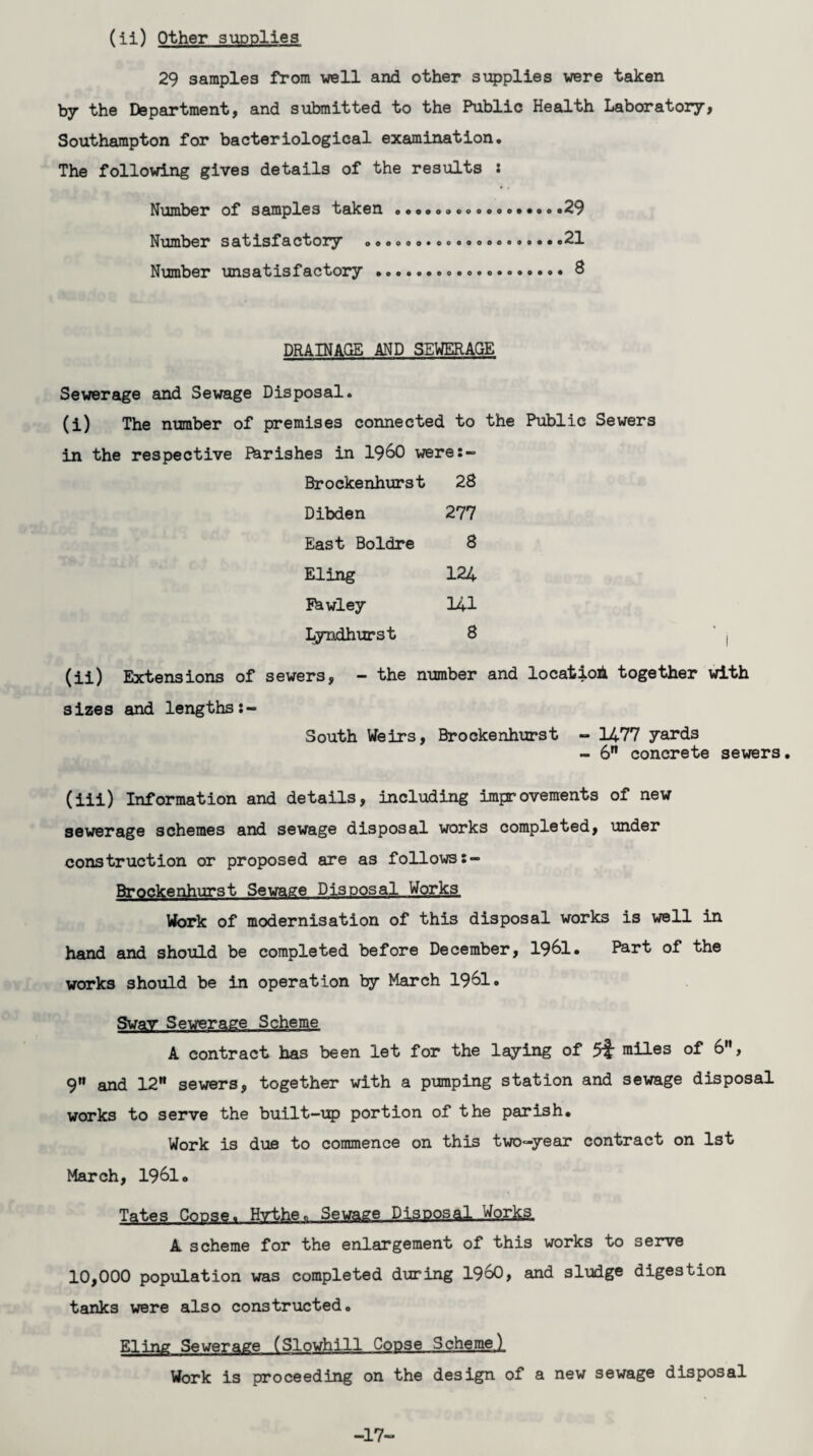 (ii) Other supplies 29 samples from well and other supplies were taken by the Department, and submitted to the Public Health Laboratory, Southampton for bacteriological examination. The following gives details of the results : Number of samples taken ....29 Number satisfactory .21 Number unsatisfactory ...8 DRAINAGE AND SEWERAGE Sewerage and Sewage Disposal. (i) The number of premises connected to the Public Sewers in the respective Fbrishes in i960 were:- Brockenhurst 28 Dibden 277 East Boldre 8 Eling 124 Eawley 141 Lyndhurst 8 (ii) Extensions of sewers, - the number and location together with sizes and lengths South Weirs, Brockenhurst - 1477 yards - 6” concrete sewers. (iii) Information and details, including improvements of new sewerage schemes and sewage disposal works completed, under construction or proposed are as follows:- Brpnkenhurst Sewage Disposal Works, Work of modernisation of this disposal works is well in hand and should be completed before December, 1961. Part of the works should be in operation by March 1961. Swav Sewerage Scheme A contract has been let for the laying of 5^ miles of 6, 9 and 12 sewers, together with a pumping station and sewage disposal works to serve the built-up portion of the parish. Work is due to commence on this two-year contract on 1st March, 1961. Tates Copse. Hrthe. Sewage Disposal .Works A scheme for the enlargement of this works to serve 10,000 population was completed during I960, and sludge digestion tanks were also constructed. Eling Sewerage (Slowhill Copse Scheme! Work is proceeding on the design of a new sewage disposal -17“