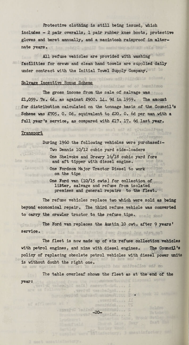 Protective clothing is still being issued., which includes - 2 pair overalls, 1 pair rubber knee boots, protective gloves and beret annually, and a macintosh rainproof in alter¬ nate years. All refuse vehicles are provided with washing facilities for crews and clean hand towels are supplied daily under contract with the Initial Towel Supply Company. Salvage Incentive Bonus Scheme The gross income from the sale of salvage was £1,059. 7s. 6d. as against £900. 14. 9d in 1959» The amount for distribution calculated on the tonnage basis of the Council’s Scheme was £705. 0. 0d. equivalent to £20. 0. 6d per man with a full year's service, as compared with £17. 17. 6d last year. Transport During I960 the following vehicles were purchased Two Dennis 10/12 cubic yard side-loaders One Shelvoke and Drewry 16/18 cubic yard fore and aft tipper with diesel engine. One Fordson Ifejor Tractor Diesel to work on the tips One Ford van (10/15 cwt3) for collection of litter, salvage and refuse from isolated premises and general repairs to the fleet. The refuse vehicles replace two which were sold as being beyond economical repair. The third refuse vehicle was converted to carry the crawler tractor to the refuse tips. The Ford van replaces the Austin 10 cwt. after 9 years' service. The fleet is now made up of six refuse collection vehicles with petrol engines, and nine with diesel engines. The Council's policy of replacing obsolete petrol vehicles with diesel power units is without doubt the right one. The table overleaf shows the fleet as at the end of the year: -20-