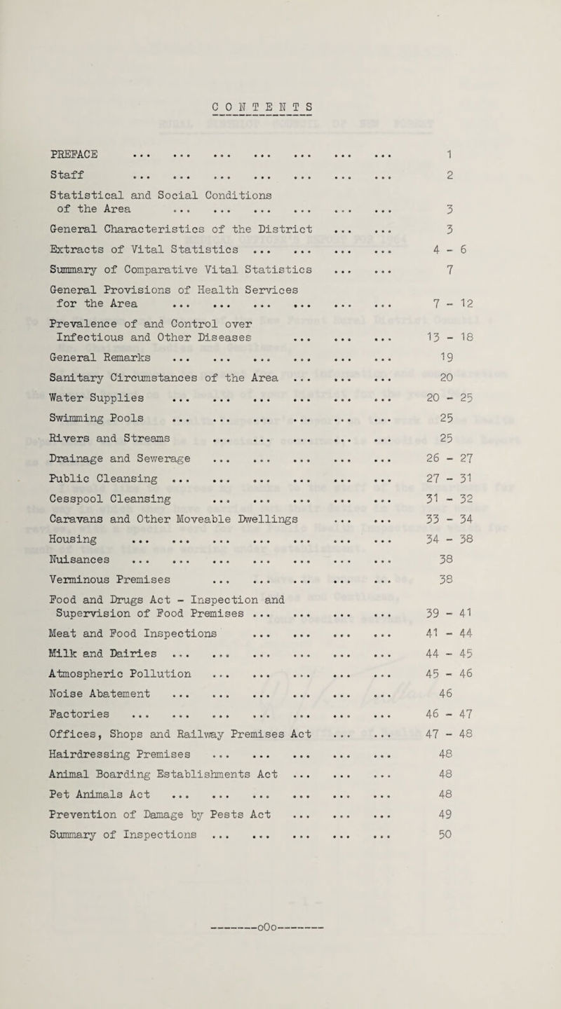 CONTENTS PEEEACE ... ... ... ... ... S tuff ... ... ... ... ... Statistical and Social Conditions of the Area . General Characteristics of the District Extracts of Vital Statistics . Summary of Comparative Vital Statistics General Provisions of Health Services for the Area . Prevalence of and Control over Infectious and Other Diseases General Remarks . Sanitary Circumstances of the Area Water Supplies ... Swimming Pools ... Rivers and Streams Drainage and Sewerage Public Cleansing ... Cesspool Cleansing Caravans and Other Moveable Dwellings Housing . Nuisances . Verminous Premises Pood and Drugs Act - Inspection and Supervision of Pood Premises Meat and Pood Inspections Milk and Dairies . Atmospheric Pollution Noise Abatement . Factories . Offices, Shops and Railway Premises Act Hairdressing Premises . Animal Boarding Establishments Act Pet Animals Act . Prevention of Damage by Pests Act Summary of Inspections . 1 2 3 3 4-6 7 7-12 13 - 18 19 20 20 - 25 25 25 26 - 27 27 - 31 31 - 32 33 - 34 34 - 38 38 38 39 - 41 41 - 44 44 - 45 45 - 46 46 46 - 47 47 - 48 48 48 48 49 50 ■oOo