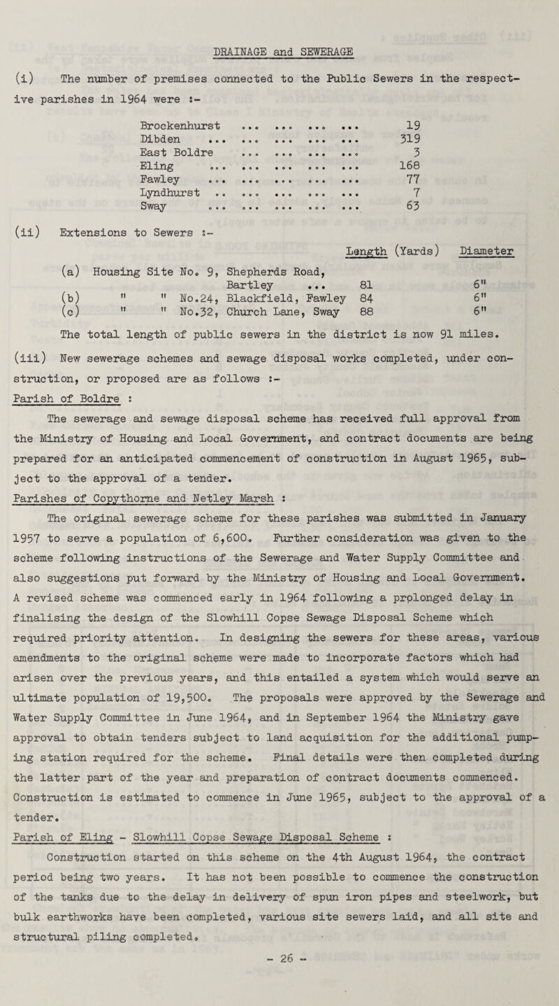 DRAINAGE and SEWERAGE (i) The number of premises connected to the Public Sewers in the respect¬ ive parishes in 1964 were s- Brockenhurst .. . .. ... 19 Dibden .. . 319 East Boldre ... ... ... ... 3 Eling ... ... ... ... ... 168 Pawley ... ... ... .. 77 Lyndhurst .. ... ... ... ... 7 Sway ... ... ... ... ... 63 (ii) Extensions to Sewers s- Length (Yards) Diameter (a) Housing Site No. 9, Shepherds Road, Bartley ... 81 6 (b)   No.24? Blackfield, Pawley 84 6 (c) M  No.32, Church Lane, Sway 88 6 The total length of public sewers in the district is now 91 miles. (iii) New sewerage schemes and sewage disposal works completed, under con¬ struction, or proposed are as follows :- Parish of Boldre : The sewerage and sewage disposal scheme has received full approval from the Ministry of Housing and Local Government, and contract documents are being prepared for an anticipated commencement of construction in August 1965> sub¬ ject to the approval of a tender. Parishes of Copythome and Netley Marsh ; The original sewerage scheme for these parishes was submitted in January 1957 to serve a population of 6,600. Further consideration was given to the scheme following instructions of the Sewerage and Water Supply Committee and also suggestions put forward by the Ministry of Housing and Local Government. A revised scheme was commenced early in 1964 following a prolonged delay in finalising the design of the Slowhill Copse Sewage Disposal Scheme which required priority attention. In designing the sewers for these areas, various amendments to the original scheme were made to incorporate factors which had arisen over the previous years, and this entailed a system which would serve an ultimate population of 19,500. The proposals were approved by the Sewerage and Water Supply Committee in June 1964? and in September 1964 the Ministry gave approval to obtain tenders subject to land acquisition for the additional pump¬ ing station required for the scheme. Pinal details were then completed during the latter part of the year and preparation of contract documents commenced. Construction is estimated to commence in June 1965? subject to the approval of a tender. Parish of Eling - Slowhill Copse Sewage Disposal Scheme : Construction started on this scheme on the 4th August 1964? the contract period being two years. It has not been possible to commence the construction of the tanks due to the delay in delivery of spun iron pipes and steelwork, but bulk earthworks have been completed, various site sewers laid, and all site and structural piling completed.