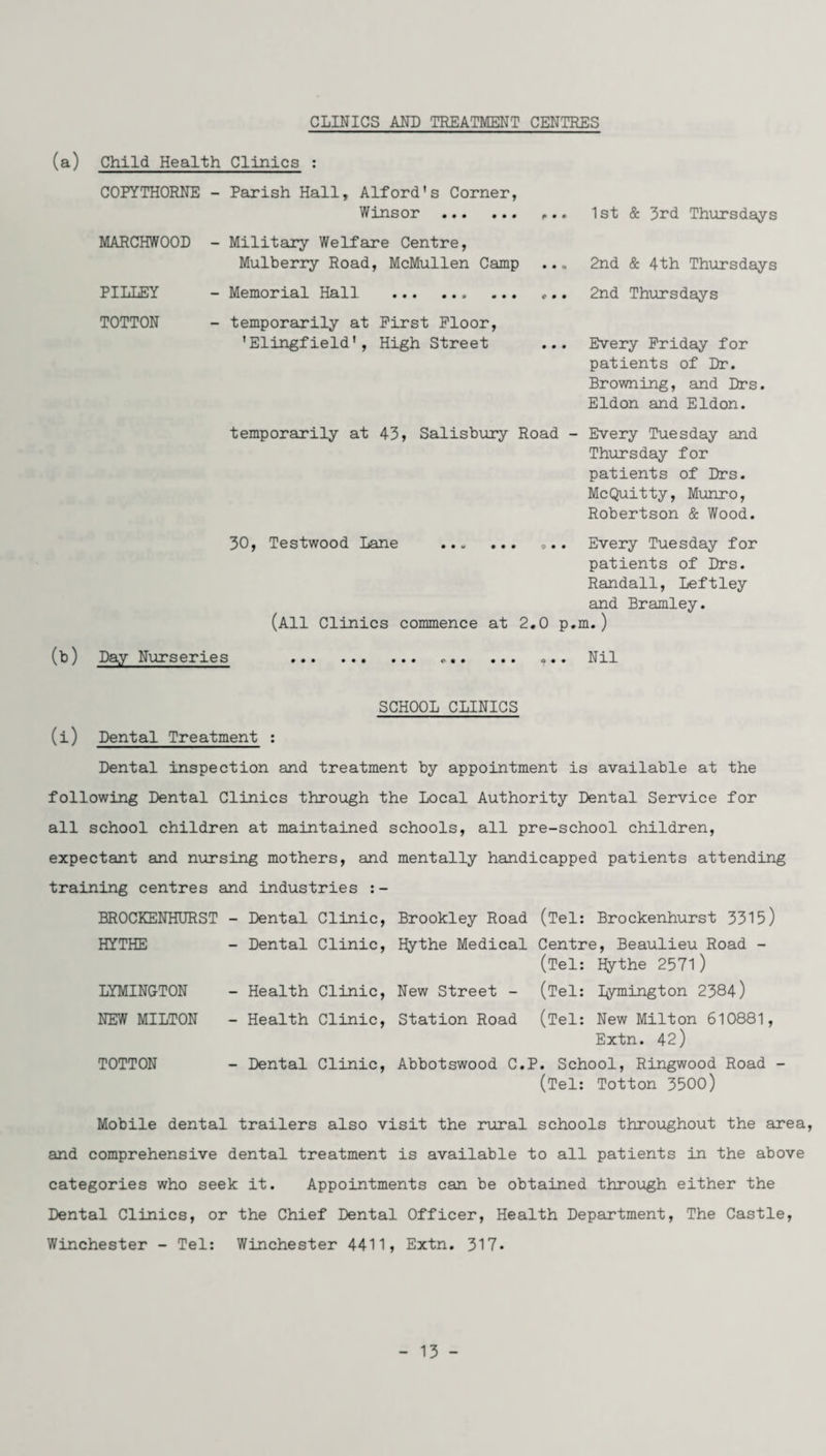 CLINICS AND TREATMENT CENTRES (a) Child Health Clinics : COFYTHORNE - Parish Hall, Alford's Corner, Winsor MARCHWOOD - Military Welfare Centre, Mulberry Road, McMullen Camp 1st & 3rd Thursdays 2nd & 4th Thursdays PILLEY TOTTON - Memorial Hall . 2nd Thursdays - temporarily at First Floor, 'Elingfield', High Street ... Every Friday for patients of Dr. Browning, and Drs. Eldon and Eldon. temporarily at 43, Salisbury Road - Every Tuesday and Thursday for patients of Drs. MeQuitty, Munro, Robertson & Wood. 30, Testwood Lane . „.. Every Tuesday for patients of Drs. Randall, Leftley and Bramley. (All Clinics commence at 2.0 p.m.) (b) Day Nurseries Nil SCHOOL CLINICS (i) Dental Treatment : Dental inspection and treatment by appointment is available at the following Dental Clinics through the Local Authority Dental Service for all school children at maintained schools, all pre-school children, expectant and nursing mothers, and mentally handicapped patients attending training centres and industries :- BROCKENHURST - Dental Clinic, Brookley Road (Tel: Brockenhurst 3315) HYTHE - Dental Clinic, Hythe Medical Centre, Beaulieu Road - (Tel: Hythe 2571) LYMINGTON - Health Clinic, New Street - (Tel: Dymington 2384) NEW MILTON - Health Clinic, Station Road (Tel: New Milton 610881, Extn. 42) TOTTON - Dental Clinic, Abbotswood C.P. School, Ringwood Road - (Tel: Totton 3500) Mobile dental trailers also visit the rural schools throughout the area, and comprehensive dental treatment is available to all patients in the above categories who seek it. Appointments can be obtained through either the Dental Clinics, or the Chief Dental Officer, Health Department, The Castle, Winchester - Tel: Winchester 4411, Extn. 317.