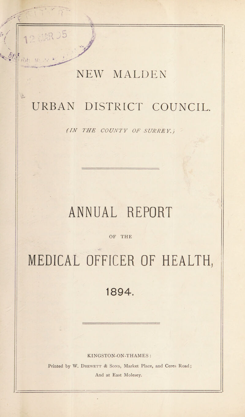 V • t , V W - ^ ' * vb NEW MALDEN URBAN DISTRICT COUNCIL. {IN THE COUNTY OF SURREY. ANNUAL REPORT OF THE MEDICAL OFFICER OF HEALTH, 1894. KINGSTON-ON-THAMES : Printed by W, Drewett & Sons, Market Place, and Ceres Road; And at East Molesey.