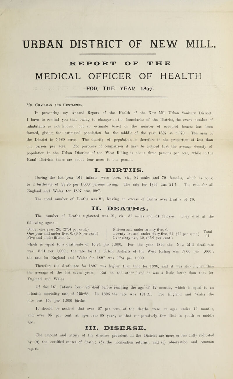 URBAN DISTRICT OF NEW MILL. K E I> O R nr OF THE MEDICAL OFFICER OF HEALTH FOR THE YEAR I897. Mr. Chairman and Gentlemen, In presenting my Annual Report of the Health of the Hew Mill Urban Sanitary District, I have to remind you that owing to changes in the boundaries of the District, the exact number of inhabitants is not known, but an estimate based on the number of occupied houses lias been formed, giving the estimated population for the middle of the year 1897 at 5,370. The area of the District is 5,680 acres. The density of population is therefore in the proportion of less than one person per acre. For purposes of comparison it may be noticed that the average density of population in the Urban Districts of the West Riding is about three persons per acre, while in the Rural Districts there, are about four acres to one person. I. BIRTHS. During the last year 161 infants were born, viz., 82 males and 79 females, which is equal to a birth-rate of 29 95 per 1,000 persons living. The rate for 1896 was 24'7. The rate for all England and Wales for 1897 was 29'7. The total number of Deaths was 91, leaving an excess of Births over Deaths of 70. II. DEATHS The number of Deaths registered was 91, viz., 37 males and 54 females. They died at the following ages Under one year, 25, (27.4 per cent.) One year and under five, 6. (6\5 per cent.) Five and under fifteen, 1. Fifteen and under twenty-five, 6. j Twenty-five and under sixty-five, 21, (23 per cent.) q ‘ Over sixty-five, 32, (35• 1 per cent.) which is equal to a death-rate of 16 94 per 1,000. For the year 1896 the Hew Mill death-rate was i 5 91 per 1,000; the rate for the Urban Districts of the West Riding was 17 00 per 1,000 : the rate for England and Wales for 1897 was 17'4 per 1,000. Therefore the death-rate for 1897 was higher than that for 1896, and it was also higher than the average of the last seven years. But on the other hand it was a little lower than that for England and Wales. Of the 161 Infants born 25 d lVd before reaching the age of 12 months, which is equal to an infantile mortality rate of 155-28. In 1896 the rate was 12D21. For England and Wales the rate was 156 per 1,000 births. It should be noticed that over 27 per cent, of the deaths Avere at ages under 12 months, and over 35 per cent, at ages over 65 years, so that comparatively few died in youth or middle age. III. DISEASE. The amount and nature of the diseases prevalent in the District are more or less fully indicated by (a) the certified causes of death; (b) the notification returns; and (c) observation and common report.