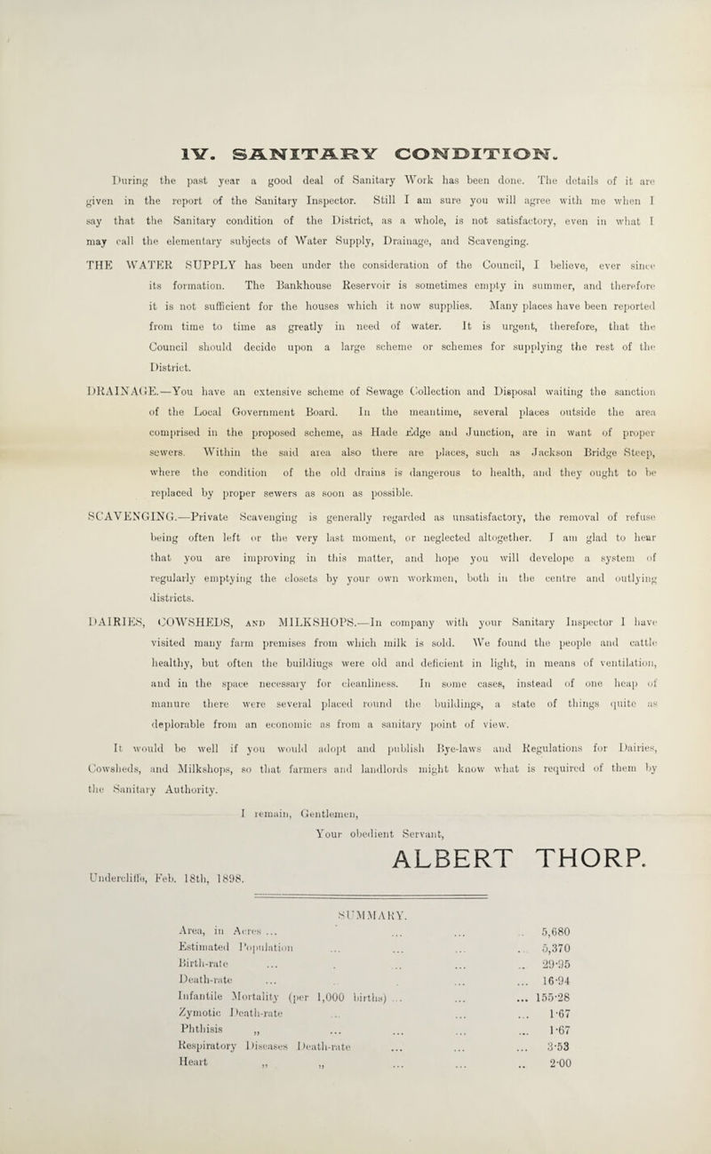 SANITARY CONDITION 1¥. During the past year a good deal of Sanitary Work has been done. The details of it are given in the report of the Sanitary Inspector. Still I am sure you will agree with me when I say that the Sanitary condition of the District, as a whole, is not satisfactory, even in what I may call the elementary subjects of Water Supply, Drainage, and Scavenging. THE WATER SUPPLY has been under the consideration of the Council, I believe, ever since its formation. The Bankhouse Reservoir is sometimes empty in summer, and therefore it is not sufficient for the houses wdiich it now supplies. Many places have been reported from time to time as greatly in need of water. It is urgent, therefore, that the Council should decide upon a large scheme or schemes for supplying the rest of the District. DRAINAGE.—You have an extensive scheme of Sewage Collection and Disposal waiting the sanction of the Local Government Board. In the meantime, several places outside the area comprised in the proposed scheme, as Hade Edge and Junction, are in want of proper sewers. Within the said area also there are places, such as Jackson Bridge Steep, where the condition of the old drains is dangerous to health, and they ought to be replaced by proper sewers as soon as possible. SCAVENGING.—Private Scavenging is generally regarded as unsatisfactory, the removal of refuse being often left or the very last moment, or neglected altogether. I am glad to hear that you are improving in this matter, and hope you will develope a system of regularly emptying the closets by your own workmen, both in the centre and outlying districts. DAIRIES, COWSHEDS, and MILKSHOPS.—In company with your Sanitary Inspector I have visited many farm premises from which milk is sold. We found the people and cattle healthy, but often the buildiugs were old and deficient in light, in means of ventilation, and in the space necessary for cleanliness. In some cases, instead of one heap of manure there were several placed round the buildings, a state of things quite as deplorable from an economic as from a sanitary point of view. It would be well if you would adopt and publish Bye-laws and Regulations for Dairies, Cowsheds, and Milkshops, so that farmers and landlords might know what is required of them by the Sanitary Authority. I remain, Gentlemen, Your obedient Servant, ALBERT THORP. Undercliffe, Feb. 18th, 1898. SUMMARY. Area, in Acres ... Estimated Population Birth-rate Death-rate Infantile Mortality (per 1,000 births) ... Zymotic Death-rate Phthisis ,, Respiratory Diseases Death-rate 5,680 . 5,370 .. 29-95 ... 16-94 ... 155-28 1-67 1- 67 3-53