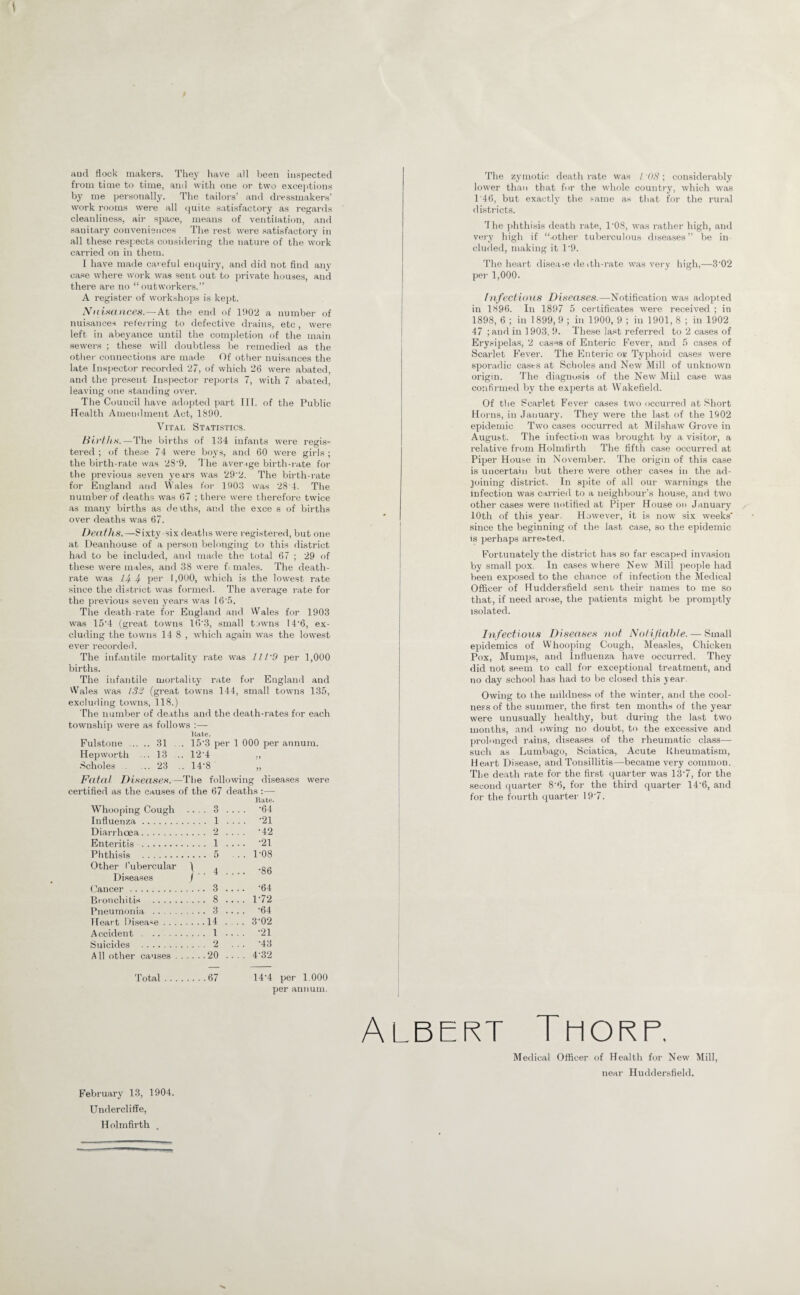 aud flock makers. They have all been iii.spected from time to time, and with one or two excejitions by me personally. The tailors’ and dressmakers’ work njoms were all (juiic satisfactory as regards cleanlines.s, air space, means of ventilation, and sanitary convenience.s Tlie re.st were satisfactory in all these respects considei ing tlie nature of the work carried on in them. I have made careful enquiry, and did not find any case wliere work was sent out to private house.s, and there are no “ outworkers.” A register of workshop.s i.s kept. Xnisdiices. — At the end of 1902 a number of nui.sances referring to defective drains, etc, were left in abeyance until the comifletion of the main .sewers ; these will doubtle.ss be i-emedied as the other connections are ma<le Of other nuisances the late Inspector recorded 27, of which 26 were abated, and the present Inspector reports 7, with 7 abated, leaving one standing over. The Council have adopted part III, of the Public Health Amendment Act, 1890. Vital Statistics. fiirflis.—The births of 134 infants were regi.s- tered ; of the.se 74 were boys, and 60 wer e girl.s ; the birth-rate was 28'9. ’1 he average birth-rate for the previous seven years was 29'2. The birth-rate for England and Wales for 1903 was 28 4. The number of deaths was 67 ; there were therefore twice as many births as derths, and the exce s of births over deaths was 67. Deaths.—-Sixty-six deaths were registered, but one at Deanhouse of a person belonging to this district had to be included, and made the total 67 ; 29 of these were male.s, and 38 were ft males. The death- rate was 14-4- pel’ 1,000, which is the lowest rate .since the di.strict wa.s formed. The average rate for the previous seven years was 16'.^. The death-rate for England and Wales for 1903 was 15’4 (great towns KVS, small towns 14’6, ex¬ cluding the towns 14 8 , which again was the lowest ever recordeil. The inf.intile mortality rate was lll'd per 1,000 births. The infantile mortality rate for England and Wales was (great towns 144, small towns 135, excluding towns, 118.) The number of de.aths and the death-rates for each township were as follows :— Itate. Fulstone . 31 . 15'3 per 1 000 per annum. Hepworth ... 13 .. 12‘4 ., .''choles ... 23 .. 14'8 „ Fatal Diseases.—The following diseases were certified as the causes of the 67 deaths : — Hate. Whooping Cough . 3 . ... -64 Influenza . . 1 . . . . ’21 Diarrhoea. . 2 _ -42 Enteritis . . 1 . . .. -21 Phthisis . . 5 . . . 1-08 Other I’ubercular 4 . . .. -86 Diseases / ■ Cancer . . 3 _ -64 Bronchitis . . 8 - 1-72 Pneumonia . . 3 _ -64 Heart Disease . . . . .14 _ 3’02 Accident. . 1 _ -21 Suicides . . 2 ... ’43 All other causes . .20 .. . . 4-32 T'otal . . . .67 14'4 per 1.000 per antiuin. The zymotic death rate was / ; considerably lower than that for the wdiole country, which was T46, but exactly the ,>-amo as that for the rural di.stricts. The i)hthisis death rate, 1'08, was rather high, and very high if “-other tuberculous diseases” be in eluded, making it I '9. The heart disease de ith-rate was very high,—3’02 pel- 1,000. [nfectioas Di.seases.—Notification was adopted in 1896. In 1897 5 certificates were received ; in 1898, 6 ; in 1899, 9 ; in 1900, 9 ; in 1901, 8 ; in 1902 47 ;and in 1903, 9. These last referred to 2 cases of Erysiiielas, 2 cases of Enteric Fever, and 5 cases of Scarlet Fever. The Enteric or Typhoid cases were sporadic ca.ses at Scholes and New Mill of unknown origin. TTie diagnosis of the New Mid case was confirmed by the experts at Wakefield. Of the Pcarlet Fever cases two occurred at Short Horns, in January. They were the last of the 1902 epidemic Two ca.ses occurred at -Milshaw' Grove in August. The infection was brought by a visitor, a relative from Holmfirth The fifth case occurred at Piper Hou.se in November. The origin of this case is uncertain but there were other cases in the ad¬ joining district. In spite of all our w-arnings the infection was carried to a neighbour’s house, and two other cases were notified at Piper House on January 10th of this year. However, it is now six weeks' since the beginning of the last case, so the epidemic is perhaps arrCi-ted. Fortunately the district has so far escaped invasion by small pox. In cases where New' Mill people had been exposed to the chance of infection the Medical Officer of Huddersfield sent their names to me so that, if need arose, the patients might be promptly isolated. Infectious Diseases not Nolijiahle. — Small epidemics of Whooping Cough, Measles, Chicken Pox, Mumps, and Influenza have occurred. They did not seem to call for exceptional treatment, and no day school has had to be closed this year. Owing to the mildness of the winter, and the cool¬ ness of the summer, the first ten months of the year were unusually healthy, but during the last two months, and owing no doubt, to the excessive and {irolonged rains, diseases of the rheumatic class— such as Lumbago, Sciatica, Acute Uheumatism, Heart Disease, and Tonsillitis—became very common. The death rate for the first quarter was 13'7, for the second quarter 8'6, for the third quarter 14’6, and for the fourth quarter t9'7. Albert Thorp. Medical Officer of Health for New Mill, near Huddersfield. February 13, 1904. Undercliffe, Holmfirth .
