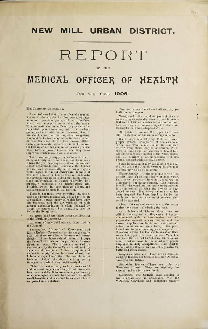 NEW MILL URBAN DISTRICT. REPORT OF THE medical officer of Health For the Year 1906. Mr. Chairman, Gentlemen, I am informed that the number of occupied houses in the district in 1906 was about the same as in previous years, and we, therefore, infer that the population is about the same. This indication is not sufficiently precise to be depended upon altogether, but it is the best guide we have until the next census, when, I am afraid, some of our figures, which are getting too good to be true, may have t'o be corrected, as was the case at the last census. Other factors, such as the state of trade, and demand for labour, do not help us much, because, while these have improved here a little, they have improved much more in other districts. There are many empty houses in each town¬ ship, and only one new house has been built during the year ; consequently there is abundant house accommodation. Generally the houses are well and substantially built; but it may be useful again to remind owners and tenants of the large number of houses that are built into the ground, and are both dark and damp, condi¬ tions unfavourable to health generally, but especially favourable to Rheumatism and Phthisis, which, in their ultimate effects, are the most fatal diseases in the district. There is not much over-crowding, but some¬ times the largest families are obliged to live in the smallest houses, many of which have only one bedroom, and the awkwardness of such meagre accommodation is often obviated by using the convenient, but unhealthy, turn-up bed in the living-room. No action has been taken under the Housing of the Working Classes Act. All plans of new buildings are submitted to the Council. Scavenging, Disposal of Excrement and House Refuse.—Covered ash privies are generally used, but there are a few pail-closets and water- closets. If new houses should be built, I hope the Council will insist on the provision of water- closets in them. The privies are emptied by contractors, by the Council’s own staff, and by owners and occupiers. A few complaints of neglect to empty privies have reached me, but I have always found that the complainants have not helped the department by giving timely notice, which they might easily do. This important sanitary work requires careful and constant supervision to prevent nuisance, because it is difficult to arrange any self-acting scheme adapted at once to the large villages, small hamlets, and scattered houses, which are comprised in the district. Two new privies have been built and two re¬ built during the year. Sewage.—All the populous parts of the dis¬ trict are systematically sewered, but it seems that some of the outlets discharge into the river, because they are not yet coupled to the main leading to the sewage disposal works. 320 yards of 6in. and 9in. pipes have been laid in extension of the main sewage scheme. Hade Edge and Flowery Field still need proper sewers. Complaints of the escape of sewer gas were made during the summer, arising from short lengths of sewers, which seem to have been laid without sufficient fall. Air-shafts have been erected at the worst places, and the chimney of an unoccupied mill has been connected with the main sewer. Some improvement may be expected when all the houses use the Council’s water; but frequent flushing may also be necessary. Water Supply.—All the populous parts of the district have a plentiful supply of good water. I am sorry the Council have not yet solved the difficulty of supplying Victoria. The question is still under consideration, and correspondence is being carried on with the owners of sug¬ gested sources. But every scheme that has been proposed has been found to be far too costly for the small amount of revenue that could be expected. About 100 yards of extensions to the water mains have been made during the year. At Scholes and Scholes Moor there are still 40 houses, and at Hepworth 17 houses, unconnected with the water mains. At both places the sub-soil is very porous, and the natural supplies are liable to contamination, indeed, some sunken wells have, in the past, been found to be acting simply as cesspools. I, therefore, advise the Council to insist on their water being put into these houses. Very few houses in the district have baths, and they are much needed, owing to the number of people employed in dirty occupations. I am glad to learn that the Council does not charge extra for baths and water-closets. Lodging Houses, etc.—There are no Common Lodging Houses, nor Canal Boats, nor Offensive Trades in the district. Slaughter Houses.—There are only two Slaughter Houses. They are regularly in¬ spected, and are fairly well kept. Cowsheds.—The Council have decided to frame regulations in accordance with the “ Dairies, Cowsheds and Milkshops Order,”