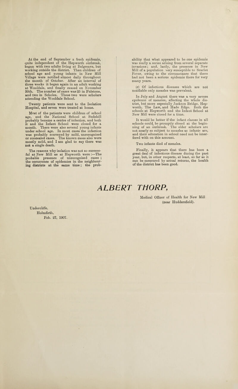 At the end of September a fresh epidemic, quite independent of the Hepworth outbreak, began with two adults living at Belgreave, but working outside the district. Then children of school age and young infants in New Mill Village were notified almost daily throughout the month of October. After an interval of three weeks it began again in an adult working at Wooldale, and finally ceased on November 30th. The number of cases was 25 in Fulstone, and two in Scholes. These two were scholars attending the Wooldale School. Twenty patients were sent to the Isolation Hospital, and seven were treated at home. Most of the patients were children of school age, and the National School at Sudehill probably became a centre of infection, and both it and the Infant School were closed for a month. There were also several young infants under school age. In most cases the infection was probably conveyed by mild, unrecognised or concealed cases. The known cases also were mostly mild, and I am glad to say there was not a single death. The reasons why isolation was not so success¬ ful at New Mill as at Hepworth were :—The probable presence of unrecognised cases ; the occurrence of epidemics in the neighbour¬ ing districts at the same time; the prob¬ ability that what appeared to be one epidemic was really a series arising from several separate invasions; and, lastly, the presence in New Mill of a population very susceptible to Scarlet Fever, owing to the circumstance that there had not been a serious epidemic there for very many years. (c) Of infectious diseases which are not notifiable only measles was prevalent. In July and August there was a very severe epidemic of measles, affecting the whole dis¬ trict, but more especially Jackson Bridge, Hep¬ worth, The Law, and Hade Edge. Both the schools at Hepworth and the Infant School at New Mill were closed for a time. It would be better if the infant classes in all schools could,, be promptly closed at the begin¬ ning of an outbreak. The elder scholars are not nearly so subject to measles as infants are, and their education in school need not be inter¬ fered with on this account. Two infants died of measles. Finally, it appears that there has been a great deal of infectious disease during the past year, but, in other respects, at least, so far as it can be measured by actual returns, the health of the district has been good. Undercliffe, Holmfirth, Feb. 27, 1907. ALBERT THORP, Medical Officer of Health for New Mill (near Huddersfield).