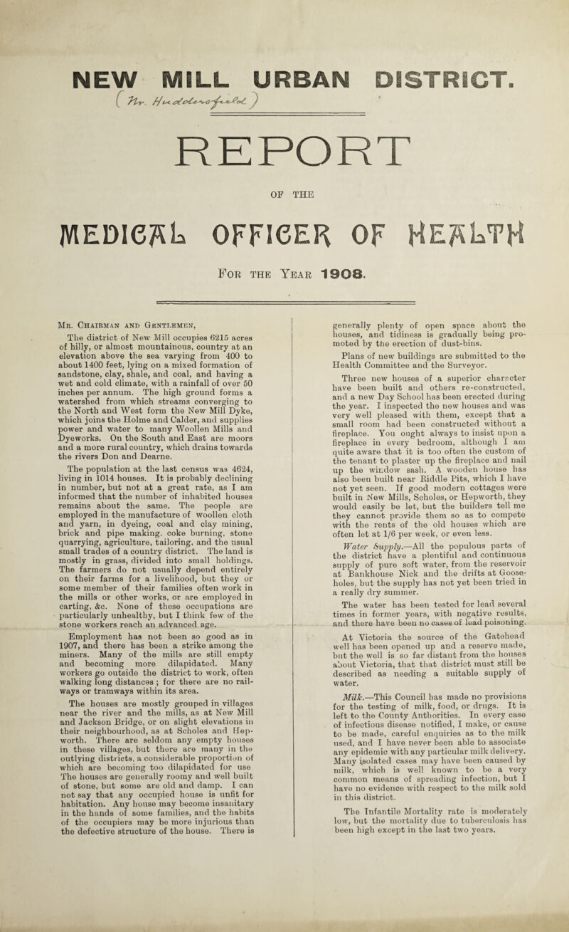 NEW MILL URBAN DISTRICT OF THE MEDie^L OFFICER OF HEALTH For the Year 1908. Mr. Chairman and Gentlemen, The district of New Mill occupies 6215 acres of hilly, or almost mountainous, country at an elevation above the sea varying from 400 to about 1400 feet, lying on a mixed formation of sandstone, clay, shale, and coal, and having a wet and cold climate, with a rainfall of over 50 inches per annum. The high ground forms a watershed from which streams converging to the North and West form the New Mill Dyke, which joins the Holme and Cakler, and supplies power and water to many Woollen Mills and Dyeworks. On the South and East are moors and a more rural country, which drains towards the rivers Don and Dearne. The population at the last census was 4624, living in 1014 houses. It is probably declining in number, but not at a great rate, as I am informed that the number of inhabited houses remains about the same. The people are employed in the manufacture of woollen cloth and yarn, in dyeing, coal and clay mining, brick and pipe making, coke burning, stone quarrying, agriculture, tailoring, and the usual small trades of a country district. The land is mostly in grass, divided into small holdings. The farmers do not usually depend entirely on their farms for a livelihood, but they or some member of their families often work in the mills or other works, or are employed in carting, &c. None of these occupations are particularly unhealthy, but I think few of the stone workers reach an advanced age. Employment has not been so good as in 1907, and there has been a strike among the miners. Many of the mills are still empty and becoming more dilapidated. Many workers go outside the district to work, often walking long distances ; for there are no rail¬ ways or tramways within its area. The houses are mostly grouped in villages near the river and the mills, as at New Mill and Jackson Bridge, or on slight elevations in their neighbourhood, as at Scholes and Hep- worth. There are seldom any empty houses in these villages, but there are many in the outlying districts, a considerable proportion of which are becoming too dilapidated for use The houses are generally roomy and well built of stone, but some are old and damp. I can not say that any occupied house is unfit for habitation. Any house may become insanitary in the hands of some families, and the habits of the occupiers may be more injurious than the defective structure of the house. There is generally plenty of open space about the houses, and tidiness is gradually being pro¬ moted by the erection of dust-bins. Plans of new buildings are submitted to the Health Committee and the Surveyor. Three new houses of a superior character have been built and others re-constructed, and a new Day School has been erected during the year. I inspected the new houses and was very well pleased with them, except that a small room had been constructed without a fireplace. You ought always to insist upon a fireplace in every bedroom, although I am quite aware that it is too often the custom of the tenant to plaster up the fireplace and nail up the window sash. A wooden house has also been built near Riddle Pits, which I have not yet seen. If good modern cottages were built in New Mills, Scholes, or Hepworth, they would easily be let, but the builders tell me they cannot provide them so as to compete with the rents of the old houses which are often let at 1/6 per week, or even less. Water Supply.—All the populous parts of the district have a plentiful and continuous supply of pure soft water, from the reservoir at Bankhouse Nick and the drifts at Goose- holes, but the supply has not yet been tried in a really dry summer. The water has been tested for lead several times in former years, with negative results, and there have been no cases of lead poisoning. At Victoria the source of the Gatehead well has been opened up and a reserve made, but the well is so far distant from the houses about Victoria, that that district must still be described as needing a suitable supply of water. Milk.—This Council has made no provisions for the testing of milk, food, or drugs. It is left to the County Authorities. In every case of infectious disease notified, I make, or cause to be made, careful enquiries as to the milk used, and I have never been able to associate any epidemic with any particular milk delivery. Many isolated cases may have been caused by milk, which is well known to be a very common means of spreading infection, but I have no evidence with respect to the milk sold in this district. The Infantile Mortality rate is moderately low, but the mortality due to tuberculosis has been high except in the last two years.