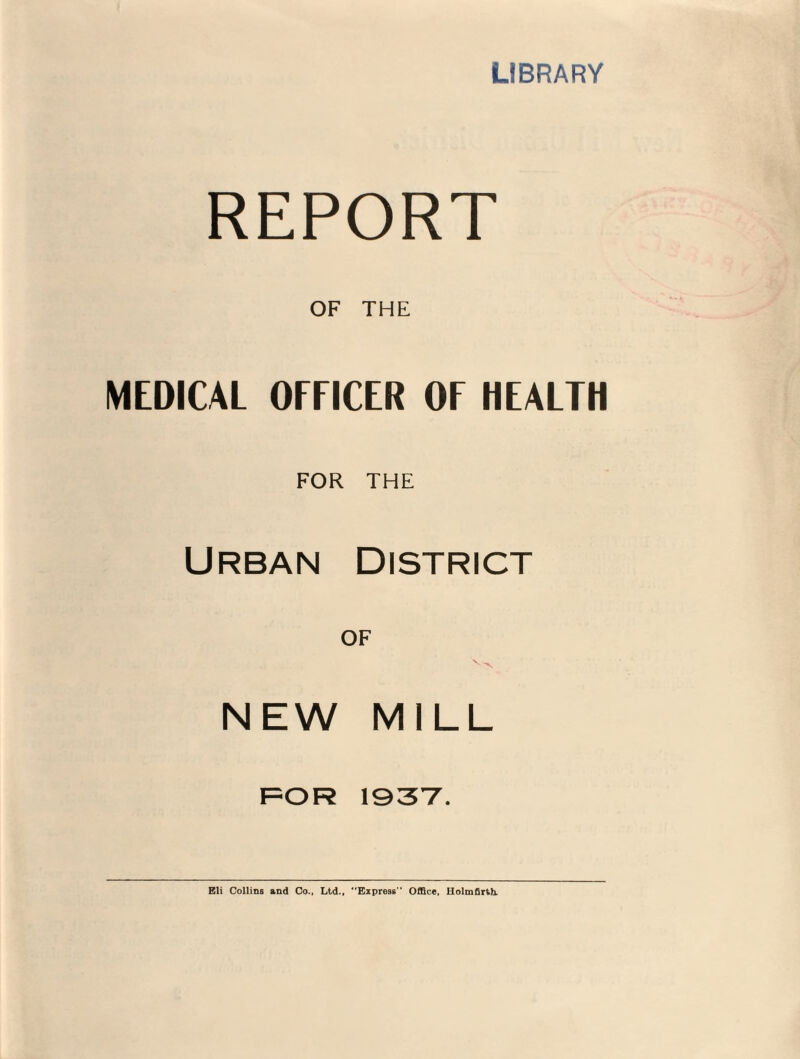 LIBRARY REPORT OF THE MEDICAL OFFICER OF HEALTH FOR THE Urban District OF NEW MILL FOR 1937. Eli Collins and Co., Ltd., Express'' Office, Rolmfirth.