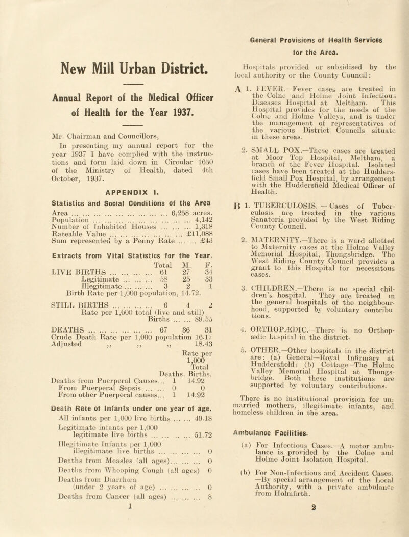 General Provisions of Health Services for the Area. New Mill Urban District. Annual Report of the Medical Officer of Health for the Year 1937. Mr. Chairman and Councillors, In presenting my annual report for the year 1937 I have complied with the instruc¬ tions and form laid down in Circular 16.50 of the Ministry of Health, dated 4th October, 1937. APPENDIX I. Statistics and Social Conditions of the Area Area. 6,258 acres. Population.4,142 Number of Inhabited Houses . 1,318 Rateable Value. £11,088 Sum represented by a Penny Rate. £13 Extracts from Vital Statistics for Total the M. Year, F. LIVE BIRTHS. . 61 27 34 Legitimate . . 58 25 33 Illegitimate . . 3 2 1 Birth Rate per 1,000 population , 14.' 72. STILL BIRTHS ... . . 6 4 2 Rate per 1,000 total (live and still) Births . 89.55 DEATHS . . 67 36 31 Crude Death Rate per 1,000 population 16-17 Adjusted ,, ,, ,, 18.43 Rate per 1,000 Total Deaths. Births. Deaths from Puerperal Causes... 1 14.92 From Puerperal Sepsis . 0 0 From other Puerperal causes... 1 14.92 Death Rate of Infants under one year of age. All infante per 1,000 live births . 49.18 Legitimate infants per 1,000 legitimate live births. 51.72 Illegitimate Infants per 1,000 illegitimate live births . 0 Deaths from Measles fall ages). 0 Deaths from Whooping Cough (all ages) 0 Deaths from Diarrhoea (under 2 years of age) . 0 Deaths from Cancer (all ages) . 8 Hospitals provided or subsidised by the local authority or the County Council: A 1. 1’EVER.—Fever cases are treated in the Colne and Holme Joint Infectious Diseases Hospital at Meltliam. This Hospital provides lor the needs of the Colne and Holme Valleys, and is under the management of representatives of the various District Councils situate in these areas. 2. SMALL POX.—These cases are treated at Moor Top Hospital, Meltham, a branch of the Fever Hospital. Isolated cases have been treated at the Hudders¬ field Small Pox Hospital, by arrangement with the Huddersfield Medical Officer of Health. B 1- TUBERCULOSIS. - Cases of Tuber¬ culosis are treated in the various Sanatoria provided by the West Riding County Council. 2. MATERNITY.—There is a ward allotted to Maternity cases at the Holme Valley Memorial Hospital, Thongs bridge. Tim V est Riding County Council provides a grant to this Hospital for necessitous cases. 3. CHILDREN.—There is no special chil¬ dren’s hospital. They are treated in the general hospitals of the neighbour¬ hood, supported by voluntary contribu tions. 4. ORTHOPAEDIC.—There is no Orthop¬ aedic hospital in the district. 5. OTHER.—Other hospitals in the district are: (a) General—Royal Infirmary at Huddersfield; (b) Cottage—The Holme Valley Memorial Hospital at Thongs- bridge. Both these institutions are supported by voluntary contributions. There is no institutional provision for urn married mothers, illegitimate infants, and homeless children in the area. Ambulance Facilities- (a) For Infectious Cases.—A motor ambu¬ lance is provided by the Colne and Holme Joint Isolation Hospital. (b) For Non-Infectious and Accident, Cases. —By special arrangement of the Local Authority, with a private ambulance from Holmfirth.