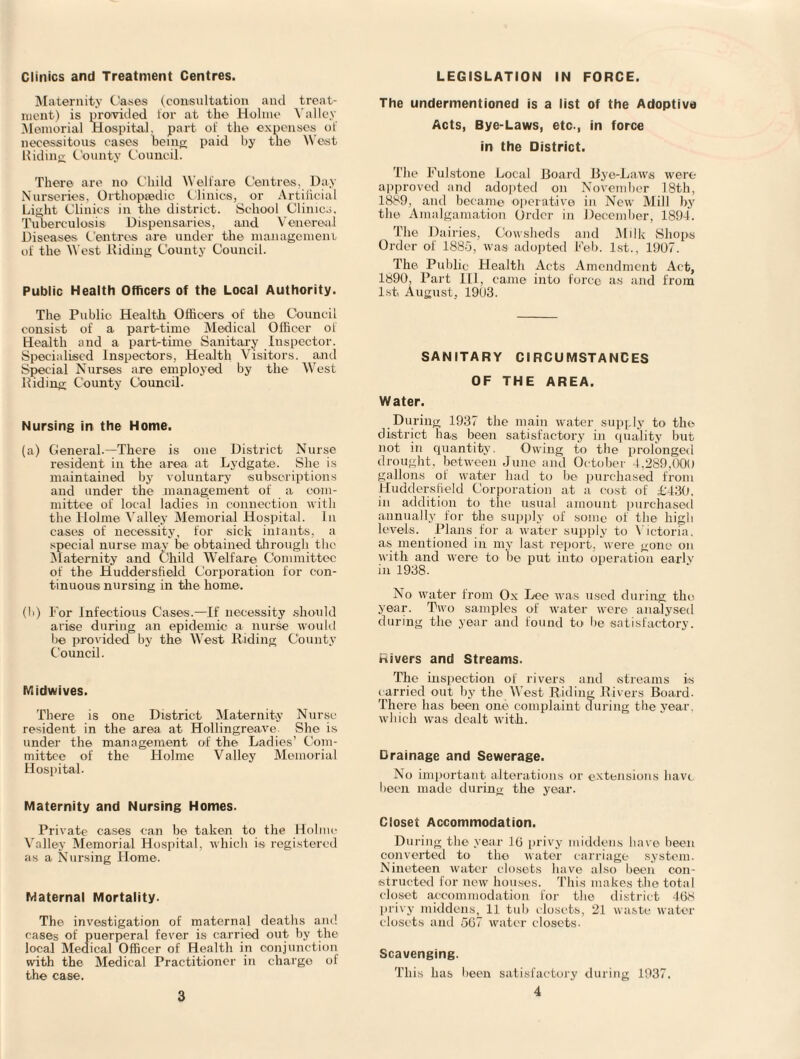 Clinics and Treatment Centres. Maternity Cases (consultation and treat¬ ment) is provided lor at the Holme Valley Memorial Hospital, part oi the expenses of necessitous cases being paid by the West Hiding County Council. There are no Child Welfare Centres, Day Nurseries, Orthopaedic Clinics, or Artificial Light Clinics in the district. School Clinics. Tuberculosis Dispensaries, and Venereal Diseases Centres are under the management of the West Hiding County Council. Public Health Officers of the Local Authority. The Public Health Officers of the Council consist of a part-time Medical Officer oi Health and a part-time Sanitary Inspector. Specialised Inspectors, Health Visitors, and Special Nurses are employed by the West Hiding County Council. Nursing in the Home. (a) General.—There is one District Nurse resident in the area at Lydgate. She is maintained by voluntary subscriptions and under the management of a com¬ mittee of local ladies in connection with the Holme Valley Memorial Hospital. In cases of necessity, for sick infants, a special nurse may be obtained through the Maternity and Child Welfare Committee of the Huddersfield Corporation for con¬ tinuous! nursing in the home. (!>) For Infectious Cases.—If necessity should arise during an epidemic a nurse would be provided by the West Hiding County Council. Midwives. There is one District Maternity Nurse resident in the area at Hollingreave. She is under the management of the Ladies’ Com¬ mittee of the Holme Valley Memorial Hospital. Maternity and Nursing Homes. Private cases can be taken to the Holme Valley Memorial Hospital, which is registered as a Nursing Home. Maternal Mortality. The investigation of maternal deaths and cases of puerperal fever is carried out by the local Medical Officer of Health in conjunction with the Medical Practitioner in charge of the case. LEGISLATION IN FORCE. The undermentioned is a list of the Adoptive Acts, Bye-Laws, etc., in force in the District. The Fulstone Local Board Bye-Laws were approved and adopted on November 18th, 1889, and became operative in New Mill by the Amalgamation Order in December, 1894. The Dairies, Cowsheds and Milk Shops Order of 1885, was adopted Feb. 1st., 1907. The Public Health Acts Amendment Act, 1890, Part HI, came into force as and from 1st August, 1903. SANITARY CIRCUMSTANCES OF THE AREA. Water. During 1937 the main water supply to the district has been satisfactory in quality but not in quantity. Owing to the prolonged drought, between June and October 4,289,000 gallons of water had to be purchased from Huddersfield Corporation at a cost of £430. in addition to the usual amount purchased annually for the supply of some of the high levels. Plans for a water supply to Victoria, as mentioned in my last report, were gone on with and were to be put into operation earlv in 1938. No water from Ox Lee was used during the year. Two samples of water were analysed during the year and found to lie satisfactory. Rivers and Streams. The inspection of rivers and streams is carried out by the W est Riding Rivers Board- There has been one complaint during the year, which was dealt with. Drainage and Sewerage. No important alterations or extensions have been made during the year. Closet Accommodation. During the year 16 privy middens have been converted to the water carriage system. Nineteen water closets have also been con¬ structed for new houses. This makes the total closet accommodation for the district 46<s privy middens, 11 tub closets, 21 waste water closets and 567 water closets- Scavenging. This has been satisfactory during 1937. 4