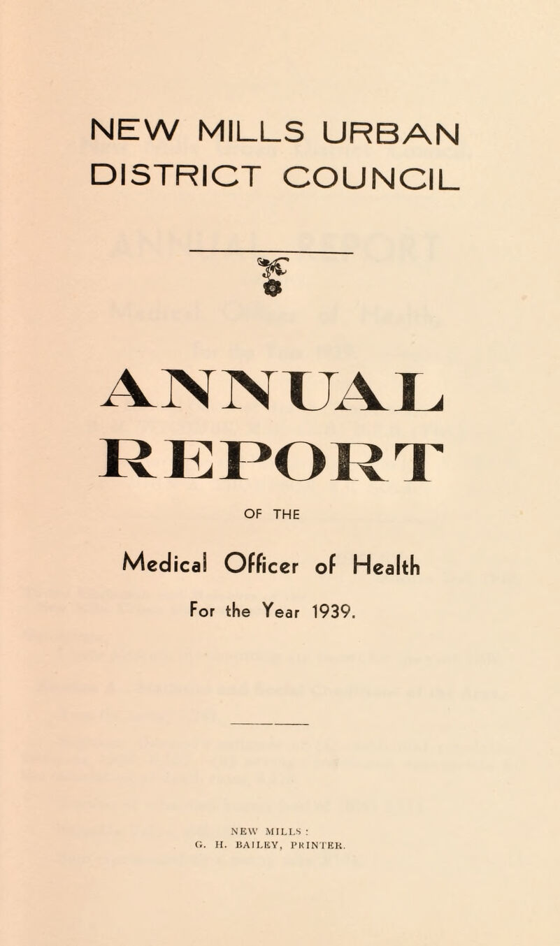 NEW MILLS URBAN DISTRICT COUNCIL f ANN UAL REPORT OF THE Medical Officer of Health For the Year 1939. NEW MILLS: G. H. BAILEY, PKINTEK.