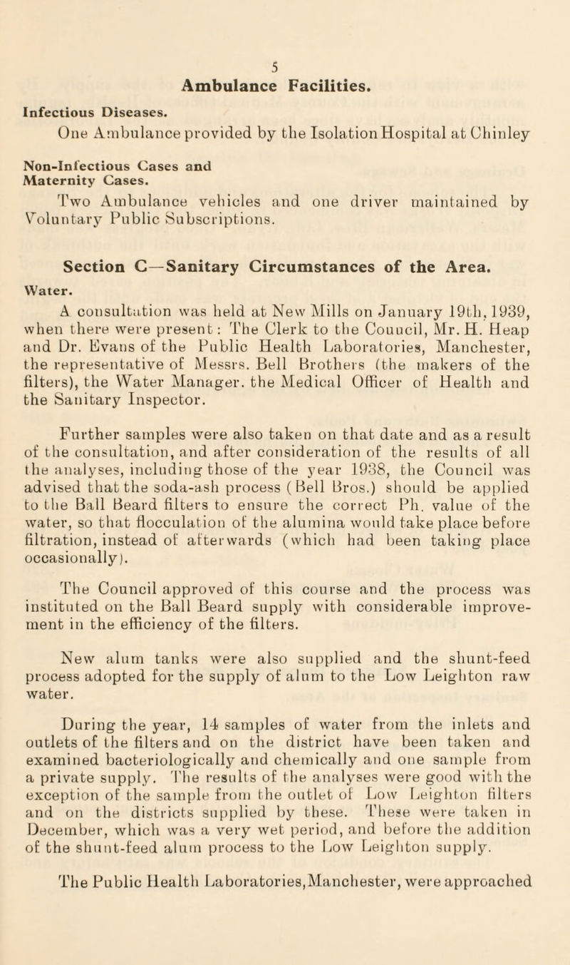 Ambulance Facilities. Infectious Diseases. One Ambulance provided by the Isolation Hospital atChinley Non-Iniectious Cases and Maternity Cases. Two Ambulance vehicles and one driver maintained by Voluntary Public Subscriptions. Section G—Sanitary Circumstances of the Area, Water. A consultation was held at New Mills on January 19tli, 1939, when there were present: The Clerk to the Couucil, Mr.H. Heap and Dr. Evans of the Public Health Laboratories, Manchester, the representative of Messrs. Bell Brothers (the makers of the filters), the Water Manager, the Medical Officer of Health and the Sanitary Inspector. Further samples were also taken on that date and as a result of the consultation, and after consideration of the results of all the analyses, including those of the year 1938, the Council was advised that the soda-ash process (Bell Bros.) should be applied to the Ball Beard filters to ensure the correct Ph. value of the water, so that flocculation of the alumina would take place before filtration, instead of afterwards (which had been taking place occasionally). The Council approved of this course and the process was instituted on the Ball Beard supply with considerable improve¬ ment in the efficiency of the filters. New alum tanks were also supplied and the shunt-feed process adopted for the supply of alum to the Low Leighton raw water. During the year, 14 samples of water from the inlets and outlets of the filters and on the district have been taken and examined bacteriologically and chemically and one sample from a private supply. The results of the analyses were good with the exception of the sample from the outlet of Low Leighton filters and on the districts supplied by these. These were taken in December, which was a very wet period, and before the addition of the shunt-feed alum process to the Low Leighton supply. The Public Health Laboratories,Manchester, were approached