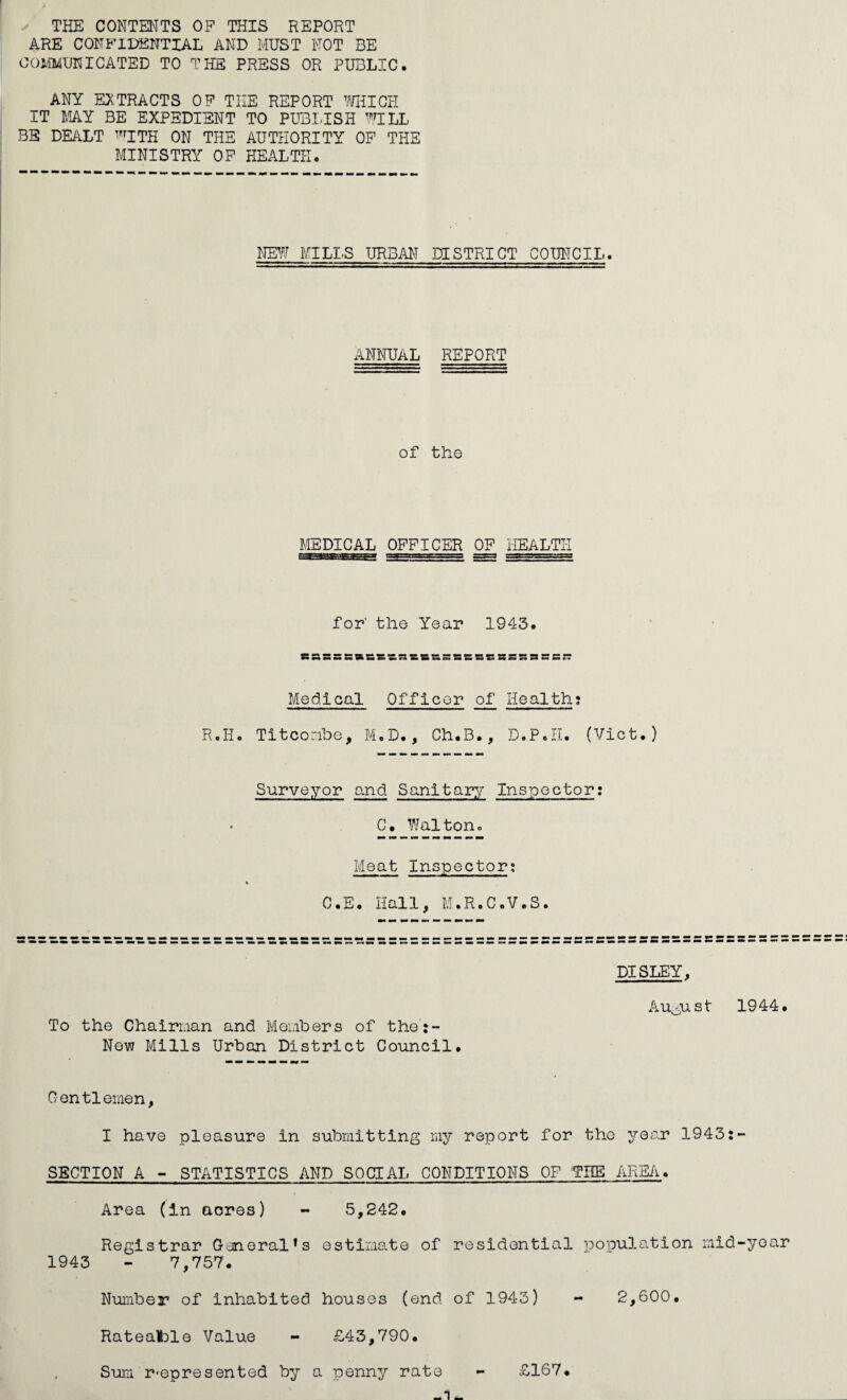 THE CONTENTS OP THIS REPORT ARE CONFIDENTIAL AND MUST NOT BE coj/imunigated to the press or public. ANY extracts OF THE REPORT ^milGIi IT MY BE EXPEDIENT TO PUBITSH ’’’.ULL BE DEALT '^ITH ON THE AUTHORITY OP THE MINISTRY OP HEALTH. mi'J MILLS URBAN DISTRICT COUNCIL. ANNUAL REPORT of the MEDICAL OFFICER OP HEALTH for’ the Year 1943. SBSSStR&SSSSSSSSSBSSSSSSS;; Medical Officer of Health; R.H. Tltcoribe, M.D., Ch.B., D.P.II. (Vlct.) Surveyor and Sanitary Inspector; C. Waltono Meat Inspector; C.E. Hall, M.R.C.V.S. DISLEY, To the Chairman and Members of the:- New Mills Urban District Coimcil. Au^yist 1944. Gentlemen, I have pleasure In submitting my report for the year 1943:- SBCTION A - STATISTICS AND SOCIAL CONDITIONS OF THE ARE/i. Area (in acres) - 5,242. Registrar General*s estimate of residential population mid-year 1943 - 7,757. Number of Inhabited houses (end of 1943) - 2,600. Rateafcle Value - £43,790. Suia r*epresented by a penny rate -1- £167.