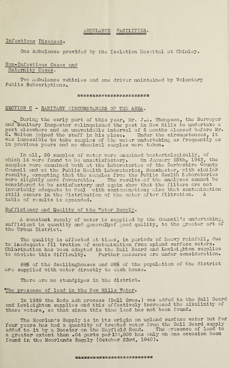 AJ/CBULANCE FACILITIES» Infectious Diseases* One Ambulance provided by the Isolation Hosoital at Ghinley* Non-Infectious Cases and Maternity Caseso Two Ambulance vehicles and one driver maintained by Voluntary Public Subscriptions* SECTION C - SANITARY CIRCUMSTANCES OP THE AREA* ^ Durln^^ the early part of this year, Mrc J.A. Thompson, the Surveyor and Sanitary Inspector relinquished the post in ilovi/ Mills to undertake a post elsev\/here and an unavoidable interval of 5 months elapsed before Mr* C. Walton .loinod the staff in his place* Under the circumstances, it was iiupossible to take samples of the water undertaking as frequently as in previous years and no chemical samples were taken* In all, 20 samples of water v/oro exaieined bactoriologically, of which 14 wore found to be unsatisfactory* On Jcnuary 25th, 1943, the samples Vi/ere examined both at the Laboratories of the Derbyshire Coimty Council and at the Public Health Laboratories, Manchester, with similar results, excepting that the samples from the Public Health Laboratories were slightly more favourable* The results . of the ana]Lysos cannot be considered to be satisfactory and again show that tho filters are not invariably adequate to deal with contamination; also that contamination still occurs in tho distribution of the water after filtration* A table of results is appended* Sufficiency and Quality of the Water Supply* A constant supply of water is supplied by the Council’s undertaking, sufficient in quantity and genorallyof good quality, to tho greater art of the Urban District* Tho quality is affected at times, in periods of heavy rainfall, due to inadequate fil tration of contamination from upland surface waters* Chlorination has boon adopted in the Ball Beard and Lo?/loighton supplies to obviate this difficulty* Further measures c.ro under consideration* 89^' of the dvjollinghouses and 89^ of tho population of tho district are supplied with v\;ator directly to each houso* There are no standpipes in the district* ^he presence of lead in the New Mills Water* In 1939 the Soda Ash process (Boll Bros*) was added to the Ball Board and Lowl eight on supplies o.nd this effectively increased the alkalinity of these waters, so that since this time lead has not been foi^nd* Tho Moorlands Supply is in its origin an upland surface water but for four years has had a quantity of treated water from tho Ball Board supply added to it by a Booster on tho Hayfield Road* Tho presence of lead to a greater extent than *04 parts per IDO,000 has only on one occasion been found in tho Moorlands Supply (October 23rd, 1940)*